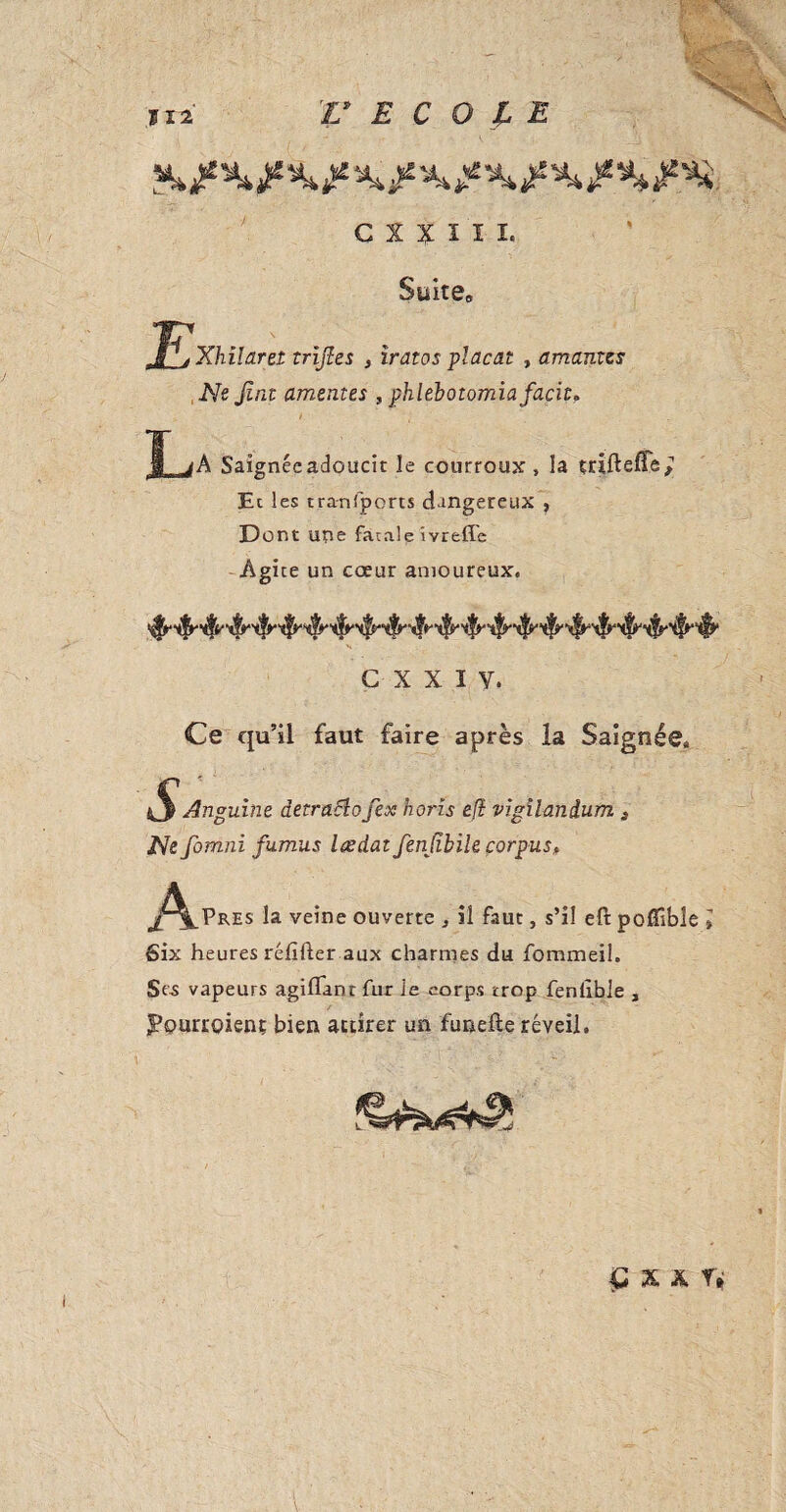 V ECOLE C X x ï ï L Suite» Xhilarei trijles , iratos plaçât , amantes Ne Jlnt ameutes , phlebotomiafacit» î jA Saignéeadoucit le courroux , la triftefte^ Et les transports dangereux , Dont une fatale îvreffe Agite un cceur amoureux. G X X I Y. Ce qu’il faut faire après la Saignée» iS Anguine detraElo fex horis efi vigilandum 3 Ne fomnï fumus lædat fenjibile corpus, J^_pRES la veine ouverte il faut, s’il eft pofîîbîe l Six heures rélïfter aux charmes du fommeil. Ses vapeurs agiflant fur le corps trop fenlible , J’ourroienç bien attirer un funefte réveil.