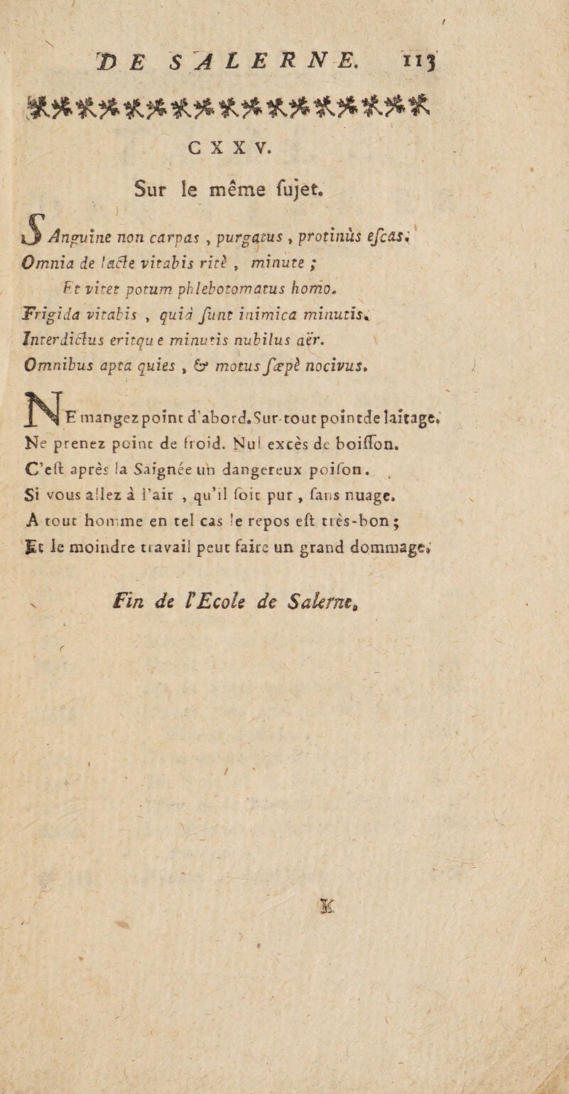 J DE S A L E R N E. 113 C X X V. Sur le même fujet. Et vitet potum phlebotomatus homo. Trigida vitahis , quid finit inimica minutis. JnterdiSlus eritque minutis nubilus aïr. Omnibus apta quits , 6* motus fcepè nocivus. JNIe mangezpoint d'abord.Sur-tout pointde laitage. Ne prenez peine de froid. Nui excès de boiflon. C’eft après la Saignée un dangereux poifon. Si vous allez à l’air , qu’il foie pur , fans nuage. A tout homme en tel cas îe repos e ft ttès-bon ; Et le moindre travail peut faire un grand dommage» v Fin de l'Ecole de Salernt, K