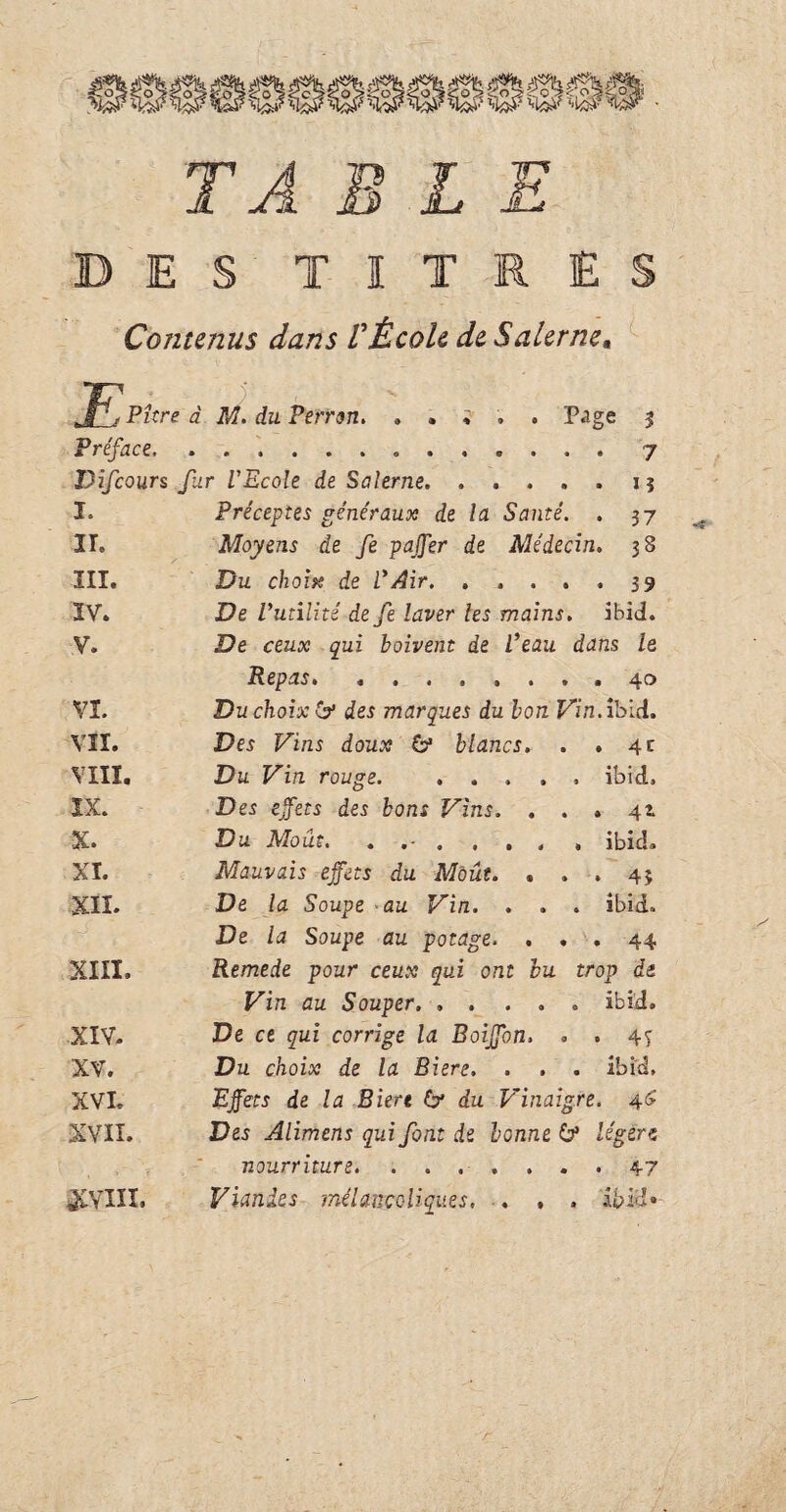 l.cO TABLE ES TITRES Contenus dans VÉcole de Salcrne, jf^. Pitre à M. du Perron. . . i . . P^ge % Préface.„.7 Difcours far l'Ecole de Salerne.1 ? I. Préceptes généraux de la Santé. . 37 II. Moyens de fe pajfer de Médecin. 38 III. Du choix de l*Air. ..... 39 IV. De l'utilité defe laver les mains, ibid. V. De ceux qui boivent de l'eau dans le Repas. ........ 40 VI. Du choix & des marques du bon Vin. ibid. VII. Des Vins doux 6* blancs. . .4c VIII. Du Vin rouge. ..... ibid. IX. Des effets des bons Vins. . . » 41. X. Du Moût. . . ... , ibid. XI. Mauvais effets du Moût. ... 43 XII. De la Soupe au Vin. . . . ibid. De la Soupe au potage. ... 44 XIII. Remede pour ceux qui ont bu trop de Vin au Souper. ..... ibid. XIV- De ce qui corrige la Boiffon, . . 4y XV. Du choix de la Biere, . , . ibid, XVI. Effets de la Biere & du Vinaigre. 46 XVII. Des Alimens qui font de bonne & légère nourriture. ....... 47