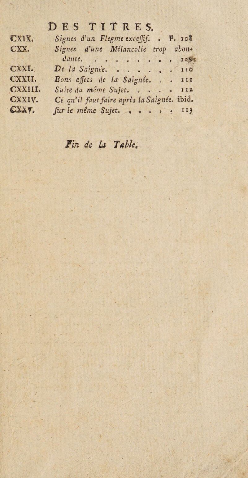 €XTX, cxx. CXXI. CXXII. CXXIII. CXXIV. cxxv. DES TITRES. Signes d'un Flegme excejjif. , P. 10Î Signes d'une Mélancolie trop àbon* dame.iejs« JDe la Saignée. . . . . , . xio Bons effets de la Saignée. . . iiï Suite du même Sujet. . . . . 112- Ce qu'il faut faire après la Saignée, ibid, furie même Sujet, , . . . • ai?, Fin de la Table„