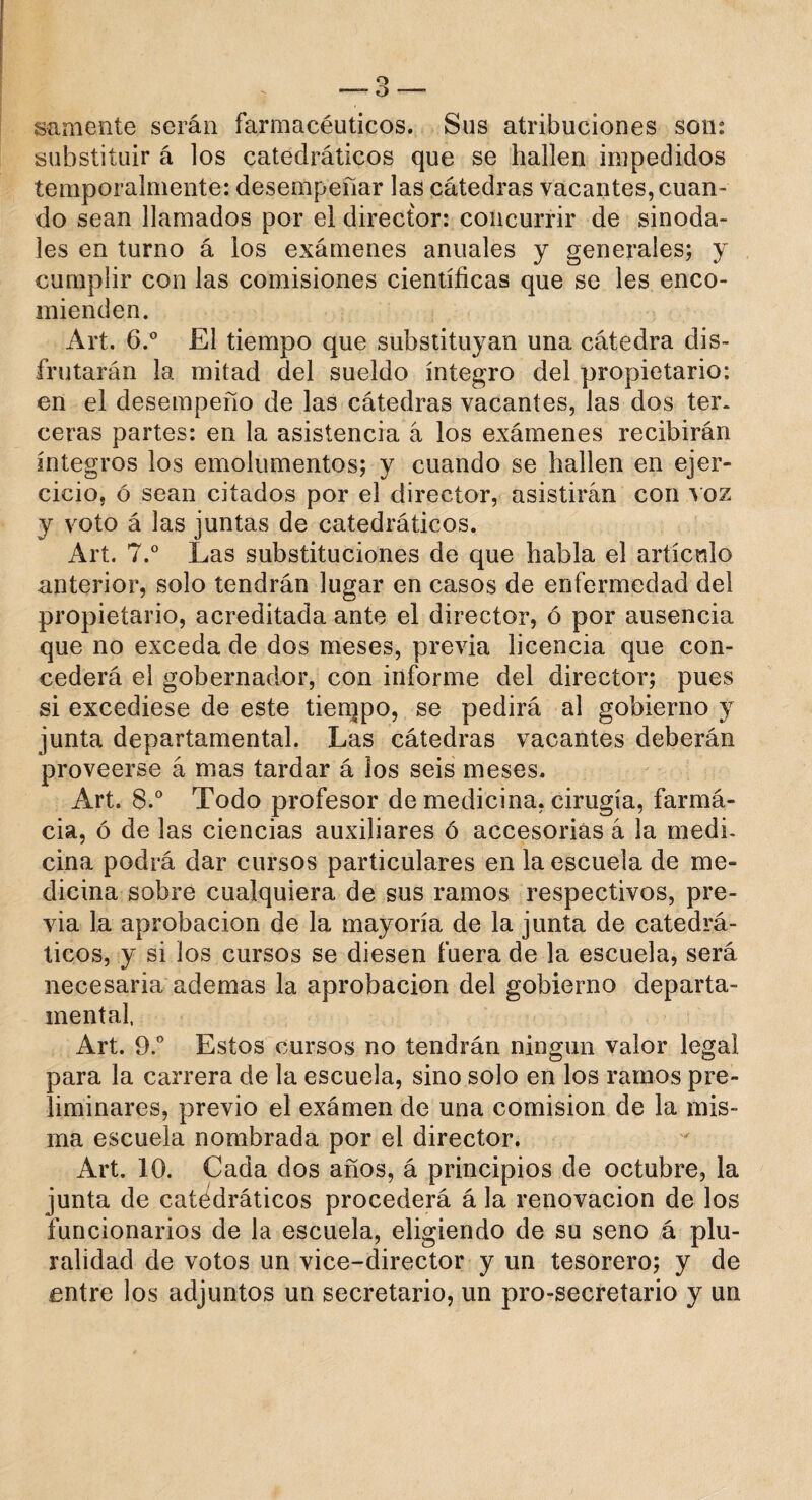 sámente serán farmacéuticos. Sus atribuciones son: substituir á los catedráticos que se hallen impedidos temporalmente: desempeñar las cátedras vacantes, cuan¬ do sean llamados por el director: concurrir de sinoda¬ les en turno á los exámenes anuales y generales; y cumplir con las comisiones científicas que se les enco¬ mienden. Art. 6.° El tiempo que substituyan una cátedra dis¬ frutarán la mitad del sueldo íntegro del propietario: en el desempeño de las cátedras vacantes, las dos ter¬ ceras partes: en la asistencia á los exámenes recibirán íntegros los emolumentos; y cuando se hallen en ejer¬ cicio, ó sean citados por el director, asistirán con voz y voto á las juntas de catedráticos. Art. 7.° Las substituciones de que habla el artículo anterior, solo tendrán lugar en casos de enfermedad del propietario, acreditada ante el director, ó por ausencia que no exceda de dos meses, previa licencia que con¬ cederá el gobernador, con informe del director; pues si excediese de este tiempo, se pedirá al gobierno y junta departamental. Las cátedras vacantes deberán proveerse á mas tardar á los seis meses. Art. 8.° Todo profesor de medicina, cirugía, farmá- cia, ó de las ciencias auxiliares ó accesorias á la medi¬ cina podrá dar cursos particulares en la escuela de me¬ dicina sobre cualquiera de sus ramos respectivos, pre¬ via la aprobación de la mayoría de la junta de catedrá¬ ticos, y si los cursos se diesen fuera de la escuela, será necesaria ademas la aprobación del gobierno departa¬ mental, Art. 9.° Estos cursos no tendrán ningún valor legal para la carrera de la escuela, sino solo en los ramos pre¬ liminares, previo el exámen de una comisión de la mis¬ ma escuela nombrada por el director. Art. 10. Cada dos años, á principios de octubre, la junta de catedráticos procederá á la renovación de los funcionarios de la escuela, eligiendo de su seno á plu¬ ralidad de votos un vice-director y un tesorero; y de entre los adjuntos un secretario, un pro-secretario y un