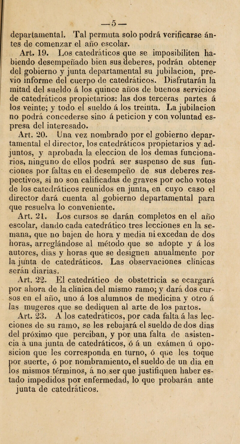 departamental. Tal permuta solo podrá verificarse án- tes de comenzar el año escolar. Art. 19. Los catedráticos que se imposibiliten ha¬ biendo desempeñado bien sus deberes, podrán obtener del gobierno y junta departamental su jubilación, pre¬ vio informe del cuerpo de catedráticos. Disfrutarán la mitad del sueldo á los quince años de buenos servicios de catedráticos propietarios: las dos terceras partes á los veinte; y todo el sueldo á los treinta. La jubilación no podrá concederse sino á petición y con voluntad es- presa del interesado. Art. 20. Una vez nombrado por el gobierno depar¬ tamental el director, los catedráticos propietarios y ad¬ juntos, y aprobada la elección de los demas funciona¬ rios, ninguno de ellos podrá ser suspenso de sus fun¬ ciones por faltas en el desempeño de sus deberes res¬ pectivos, si no son calificadas de graves por ocho votos de los catedráticos reunidos en junta, en cuyo caso el director dará cuenta al gobierno departamental para que resuelva lo conveniente. Art. 21. Los cursos se darán completos en el año escolar, dando cada catedrático tres lecciones en la se¬ mana, que no bajen de hora y media ni excedan de dos horas, arreglándose al método que se adopte y á los autores, dias y horas que se designen anualmente por la junta de catedráticos. Las observaciones clínicas serán diarias. Art. 22- El catedrático de obstetricia se ecargará por ahora de la clínica del mismo ramo; y dará dos cur¬ sos en el año, uno á los alumnos de medicina y otro á las mugeres que se dediquen al arte de los partos. Art. 23. A los catedráticos, por cada falta á las lec¬ ciones de su ramo, se les rebajará el sueldo de dos dias del próximo que perciban, y por una falta de asisten¬ cia á una junta de catedráticos, ó á un exámen ú opo¬ sición que les corresponda en turno, ó que les toque por suerte, ó por nombramiento, el sueldo de un dia en los mismos términos, á no ser que justifiquen haber es¬ tado impedidos por enfermedad, lo que probarán ante junta de catedráticos.