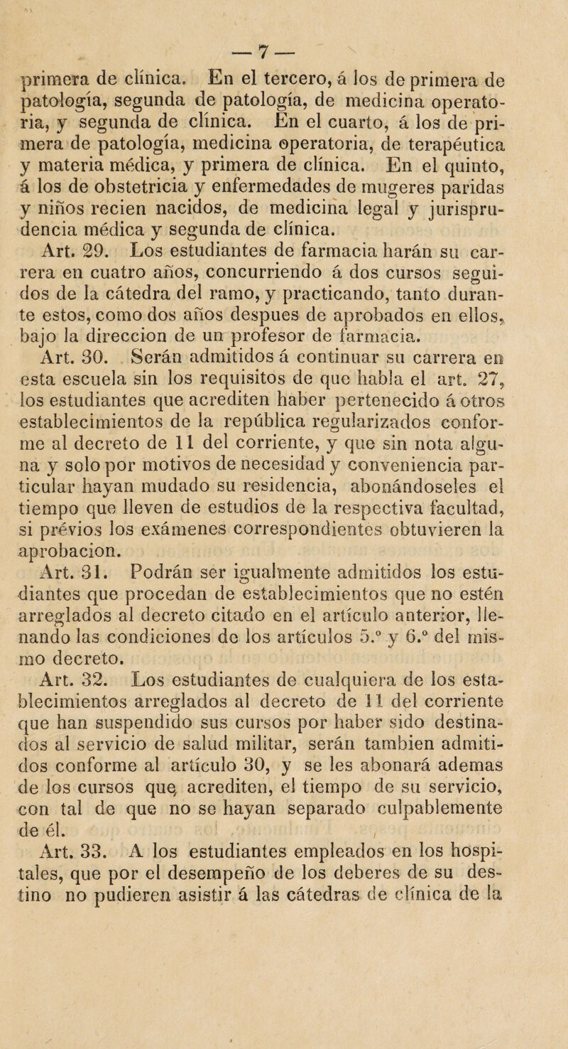 primera de clínica. En el tercero, á ios de primera de patología, segunda de patología, de medicina operato¬ ria, y segunda de clínica. En el cuarto, á los de pri¬ mera de patología, medicina operatoria, de terapéutica y materia médica, y primera de clínica. En el quinto, á los de obstetricia y enfermedades de mtigeres paridas y niños recien nacidos, de medicina legal y jurispru¬ dencia médica y segunda de clínica. Art. 29. Los estudiantes de farmacia harán su car¬ rera en cuatro años, concurriendo á dos cursos segui¬ dos de la cátedra del ramo, y practicando, tanto duran¬ te estos, como dos años después de aprobados en ellos, bajo la dirección de un profesor de farmacia. Art. 30. Serán admitidos á continuar su carrera en esta escuela sin los requisitos de que habla el art. 27, los estudiantes que acrediten haber pertenecido á otros establecimientos de la república regularizados confor¬ me al decreto de 11 del corriente, y que sin nota algu¬ na y solo por motivos de necesidad y conveniencia par¬ ticular hayan mudado su residencia, abonándoseles el tiempo que lleven de estudios de la respectiva facultad, si previos los exámenes correspondientes obtuvieren la aprobación. Art. 31. Podrán ser igualmente admitidos los estu¬ diantes que procedan de establecimientos que no estén arreglados al decreto citado en el artículo anterior, lle¬ nando las condiciones de los artículos 5.° y 6.° del mis¬ mo decreto. Art. 32. Los estudiantes de cualquiera de los esta¬ blecimientos arreglados al decreto de 11 del corriente que han suspendido sus cursos por haber sido destina¬ dos al servicio de salud militar, serán también admiti¬ dos conforme al artículo 30, y se íes abonará ademas de los cursos que, acrediten, el tiempo de su servicio, con tai de que no se hayan separado culpablemente de él. , Art. 33. A los estudiantes empleados en los hospi¬ tales, que por el desempeño de los deberes de su des¬ tino no pudieren asistir á las cátedras de clínica de la