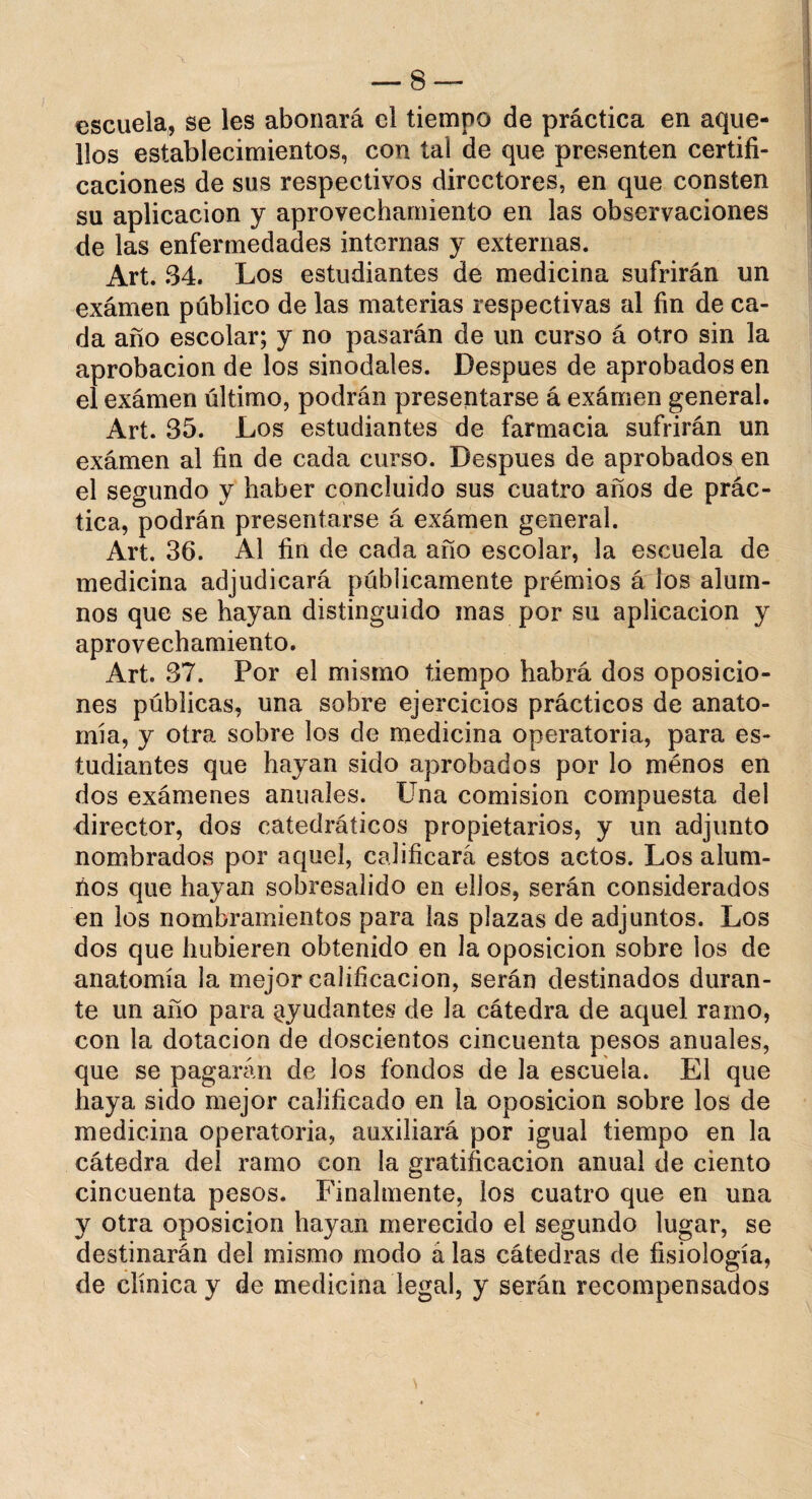 escuela, se les abonará el tiempo de práctica en aque¬ llos establecimientos, con tal de que presenten certifi¬ caciones de sus respectivos directores, en que consten su aplicación y aprovechamiento en las observaciones de las enfermedades internas y externas. Art. 34. Los estudiantes de medicina sufrirán un exámen publico de las materias respectivas al fin de ca¬ da año escolar; y no pasarán de un curso á otro sin la aprobación de los sinodales. Después de aprobados en el exámen último, podrán presentarse á exámen general. Art. 35. Los estudiantes de farmacia sufrirán un exámen al fin de cada curso. Después de aprobados en el segundo y haber concluido sus cuatro años de prác¬ tica, podrán presentarse á exámen general. Art. 36. Al fin de cada año escolar, la escuela de medicina adjudicará públicamente premios á ios alum¬ nos que se hayan distinguido mas por su aplicación y aprovechamiento. Art. 37. Por el mismo tiempo habrá dos oposicio¬ nes públicas, una sobre ejercicios prácticos de anato¬ mía, y otra sobre los de medicina operatoria, para es¬ tudiantes que hayan sido aprobados por lo ménos en dos exámenes anuales. Una comisión compuesta del director, dos catedráticos propietarios, y un adjunto nombrados por aquel, calificará estos actos. Los alum¬ nos que hayan sobresalido en ellos, serán considerados en los nombramientos para las plazas de adjuntos. Los dos que hubieren obtenido en la oposición sobre ios de anatomía la mejor calificación, serán destinados duran¬ te un año para ayudantes de la cátedra de aquel ramo, con la dotación de doscientos cincuenta pesos anuales, que se pagarán de los fondos de la escuela. El que haya sido mejor calificado en la oposición sobre los de medicina operatoria, auxiliará por igual tiempo en la cátedra del ramo con la gratificación anual de ciento cincuenta pesos. Finalmente, los cuatro que en una y otra oposición hayan merecido el segundo lugar, se destinarán del mismo modo á las cátedras de fisiología, de clínica y de medicina legal, y serán recompensados