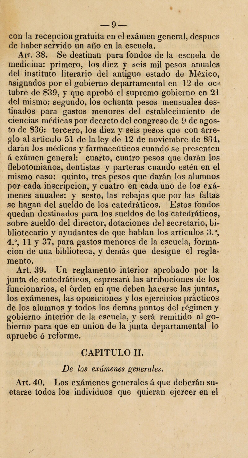 con la recepción gratuita en el exámen general, después de haber servido un año en la escuela. Art. 38. Se destinan para fondos de la escuela de medicina: primero, los diez y seis mil pesos anuales del instituto literario del antiguo estado de México, asignados por el gobierno departamental en 12 de oc-* tubre de 839, y que aprobó el supremo gobierno en 21 del mismo: segundo, ¡os ochenta pesos mensuales des¬ tinados para gastos menores del establecimiento de ciencias médicas por decreto del congreso de 9 de agos¬ to de 836: tercero, los diez y seis pesos que con arre¬ glo al artículo 51 de la ley de 12 de noviembre de 834, darán los médicos y farmacéuticos cuando se presenten á exámen general: cuarto, cuatro pesos que darán los flebotomianos, dentistas y parteras cuando estén en el mismo caso: quinto, tres pesos que darán los alumnos por cada inscripción, y cuatro en cada uno de los exá¬ menes anuales: y sesto, las rebajas que por las faltas se hagan del sueldo de los catedráticos. Estos fondos quedan destinados para los sueldos de los catedráticos* sobre sueldo del director, dotaciones del secretario, bi¬ bliotecario y ayudantes de que hablan los artículos 3.°, 4.°, 11 y 37, para gastos menores de la escuela, forma¬ ción de una biblioteca, y demás que designe el regla¬ mento. Art. 39. Un reglamento interior aprobado por la junta de catedráticos, espresará las atribuciones de los funcionarios, el orden en que deben hacerse las juntas, los exámenes, las oposiciones y los ejercicios prácticos de los alumnos y todos los demas puntos del régimen y gobierno interior de la escuela, y será remitido al go¬ bierno para que en unión de la junta departamental lo apruebe ó reforme. CAPITULO II. De los exámenes generales. Art. 40. Los exámenes generales á que deberán su- etarse todos los individuos que quieran ejercer en el