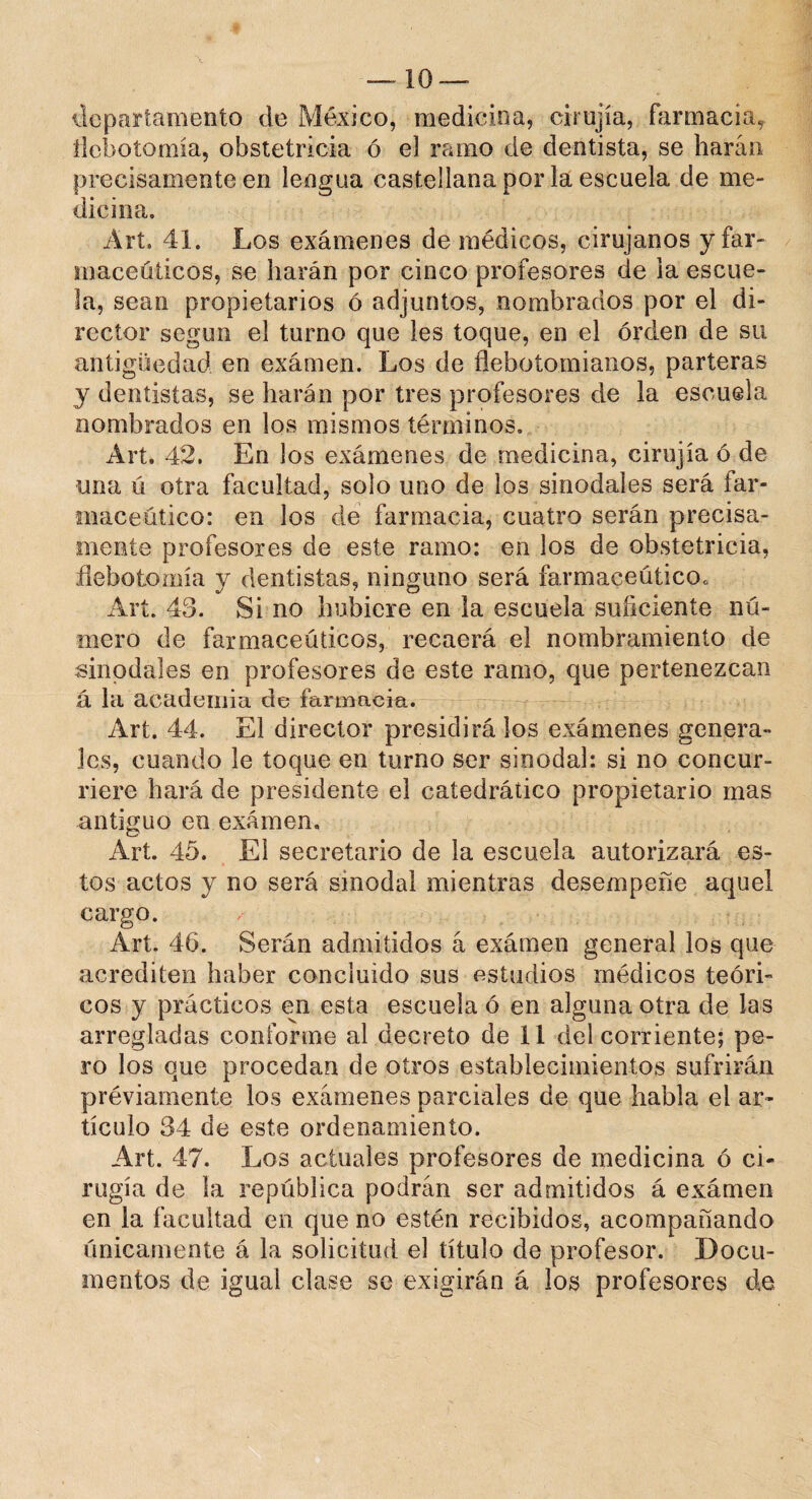 departamento de México, medicina, cirujía, farmacia, flebotomía, obstetricia ó el ramo de dentista, se harán precisamente en lengua castellana por la escuela de me¬ dicina. Art. 41. Los exámenes de médicos, cirujanos y far¬ macéuticos, se harán por cinco profesores de la escue¬ la, sean propietarios ó adjuntos, nombrados por el di¬ rector según el turno que les toque, en el orden de su antigüedad en exámen. Los de flebotomianos, parteras y dentistas, se harán por tres profesores de la escuela nombrados en los mismos términos» Art. 42. En los exámenes de medicina, cirujía ó de una ú otra facultad, solo uno de los sinodales será far¬ macéutico: en los de farmacia, cuatro serán precisa¬ mente profesores de este ramo: en los de obstetricia, flebotomía y dentistas, ninguno será farmacéutico,, Art. 43. Si no hubiere en la escuela suficiente nú¬ mero de farmacéuticos, recaerá el nombramiento de sinodales en profesores de este ramo, que pertenezcan á la academia de farmacia. Art. 44. El director presidirá los exámenes genera¬ les, cuando le toque en turno ser sinodal: si no concur¬ riere hará de presidente el catedrático propietario mas antiguo en exámen. Art. 45. El secretario de la escuela autorizará es¬ tos actos y no será sinodal mientras desempeñe aquel cargo. Art. 46. Serán admitidos á exámen general los que acrediten haber concluido sus estudios médicos teóri¬ cos y prácticos en esta escuela ó en alguna otra de las arregladas conforme al decreto de il del corriente; pe¬ ro los que procedan de otros establecimientos sufrirán préviarnente los exámenes parciales de que habla el ar¬ tículo 34 de este ordenamiento. Art. 47. Los actuales profesores de medicina ó ci¬ rugía de la república podrán ser admitidos á exámen en la facultad en que no estén recibidos, acompañando únicamente á la solicitud el título de profesor. Docu¬ mentos de igual clase se exigirán á los profesores de