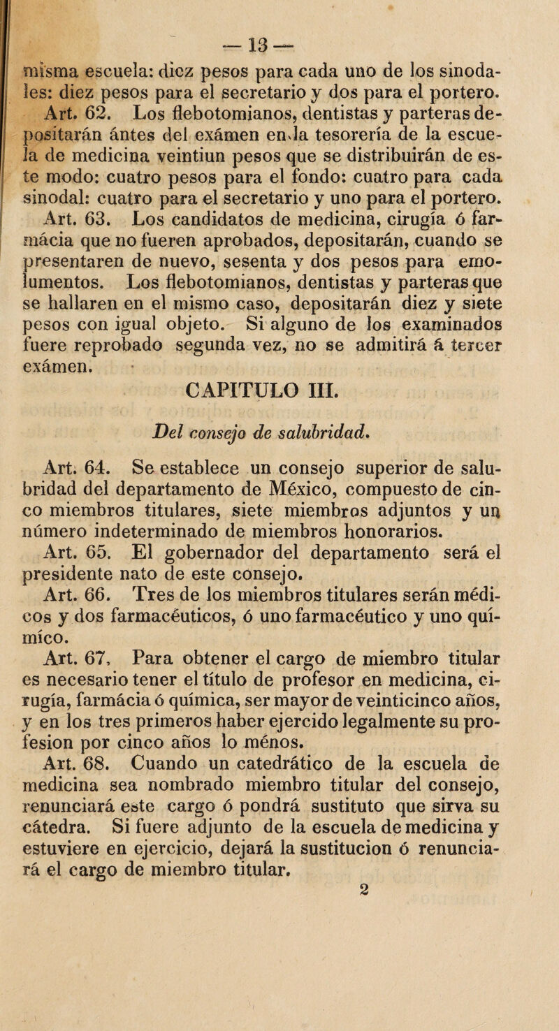 misma escuela: diez pesos para cada uno de los sinoda¬ les: diez pesos para el secretario y dos para el portero. Art. 62. Los flebotomianos, dentistas y parteras de¬ positarán ántes del examen enda tesorería de la escue^ la de medicina veintiún pesos que se distribuirán de es¬ te modo: cuatro pesos para el fondo: cuatro para cada sinodal: cuatro para el secretario y uno para el portero. Art. 63. Los candidatos de medicina, cirugía ó far- mácia que no fueren aprobados, depositarán, cuando se presentaren de nuevo, sesenta y dos pesos para emo¬ lumentos. Los flebotomianos, dentistas y parteras que se hallaren en el mismo caso, depositarán diez y siete pesos con igual objeto. Si alguno de los examinados fuere reprobado segunda vez, no se admitirá á tercer exámen. CAPITULO III. Del consejo de salubridad. Art. 64. Se establece un consejo superior de salu¬ bridad del departamento de México, compuesto de cin¬ co miembros titulares, siete miembros adjuntos y un número indeterminado de miembros honorarios. Art. 65. El gobernador del departamento será el presidente nato de este consejo. Art. 66. Tres de los miembros titulares serán médi¬ cos y dos farmacéuticos, ó uno farmacéutico y uno quí¬ mico. Art. 67, Para obtener el cargo de miembro titular es necesario tener el título de profesor en medicina, ci¬ rugía, farmácia ó química, ser mayor de veinticinco años, y en los tres primeros haber ejercido legalmente su pro¬ fesión por cinco años lo ménos. Art. 68. Cuando un catedrático de la escuela de medicina sea nombrado miembro titular del consejo, renunciará este cargo ó pondrá sustituto que sirva su cátedra. Si fuere adjunto de la escuela de medicina y estuviere en ejercicio, dejará la sustitución ó renuncia¬ rá el cargo de miembro titular. 2