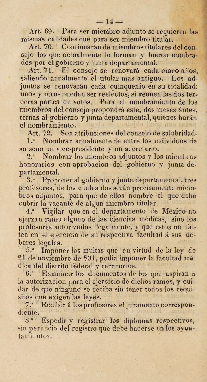 Art. 69. Para ser miembro adjunto se requieren las misma's calidades que para ser miembro titular. Art. 70. Continuarán de miembros titulares del con¬ sejo los que actualmente lo forman y fueron nombra» dos por el gobierno y junta departamental. Art. 71. El consejo se renovará cada cinco años, saliendo anualmente el titular mas antiguo. Los ad¬ juntos se renovarán cada quinquenio en su totalidad: unos y otros pueden ser reelectos, si reúnen las dos ter¬ ceras partes de votos. Para e,l nombramiento de los miembros del consejo propondrá este, dos meses ántes, ternas al gobierno y junta departamental, quienes harán el nombramiento. /» Art. 72. Son atribuciones del consejo de salubridad. 1. a Nombrar anualmente de entre los individuos de su seno un vice-presidente y un secretario. 2. a Nombrar los miembros adjuntos y los miembros honorarios con aprobación del gobierno y junta de¬ partamental. 3. a Proponer al gobierno y junta departamental, tres profesores, de los cuales dos serán precisamente miem¬ bros adjuntos, para que de ellos nombre el que deba cubrir la vacante de algún miembro titular. 4. a Vigilar que en el departamento de México no ejerzan ramo alguno de las ciencias médicas, sino los profesores autorizados legalmente, y que estos no fal¬ ten en el ejercicio de su respectiva facultad á sus de¬ beres legales. 5. a Imponer los multas que en virtud de la ley de 21 de noviembre de 831, podía imponer la facultad mé¬ dica del distrito federal y territorios. 6. a Examinar los documentos de los que aspiran á la autorización para el ejercicio de dichos ramos, y cui¬ dar de que ninguno se reciba sin tener todos los requi¬ sitos que exigen las leyes. 7. a Recibir á los profesores el juramento correspon¬ diente. 8. a Espedir y registrar los diplomas respectivos* sin perjuicio del registro que debe hacerse en los ayun¬ tamientos.