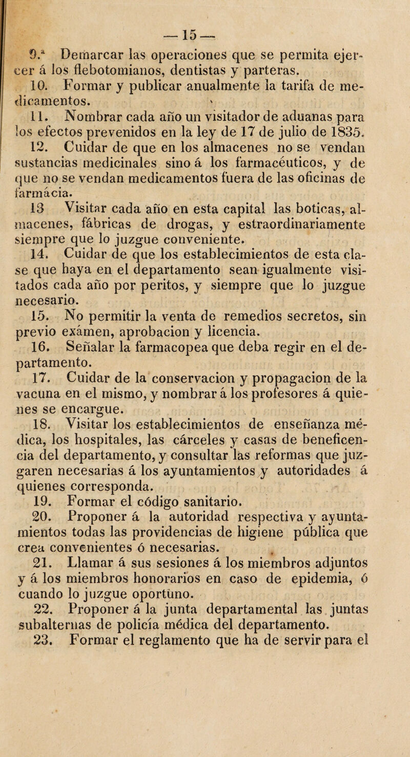 9. a Demarcar las operaciones que se permita ejer¬ cer á los flebotomianos, dentistas y parteras. 10. Formar y publicar anualmente la tarifa de me¬ dicamentos. 11. Nombrar cada año un visitador de aduanas para los efectos prevenidos en la ley de 17 de julio de 1835. 12. Cuidar de que en los almacenes no se vendan sustancias medicinales sino á los farmacéuticos, y de que no se vendan medicamentos fuera de las oficinas de farmacia. 13 Visitar cada año en esta capital las boticas, al¬ macenes, fábricas de drogas, y estraordinariamente siempre que lo juzgue conveniente. 14. Cuidar de que los establecimientos de esta cía¬ se que haya en el departamento sean igualmente visi¬ tados cada año por peritos, y siempre que lo juzgue necesario. 15. No permitir la venta de remedios secretos, sin previo examen, aprobación y licencia. 16. Señalar la farmacopea que deba regir en el de¬ partamento. 17. Cuidar de la conservación y propagación de la vacuna en el mismo, y nombrar á los profesores á quie¬ nes se encargue. 18. Visitar los establecimientos de enseñanza mé¬ dica, los hospitales, las cárceles y casas de beneficen¬ cia del departamento, y consultar las reformas que juz¬ garen necesarias á los ayuntamientos y autoridades á quienes corresponda. 19. Formar el código sanitario. 20. Proponer á la autoridad respectiva y ayunta¬ mientos todas las providencias de higiene pública que crea convenientes ó necesarias. 21. Llamar á sus sesiones á los miembros adjuntos y á los miembros honorarios en caso de epidemia, ó cuando lo juzgue oportuno. 22. Proponer á la junta departamental las juntas subalternas de policía médica del departamento. 23. Formar el reglamento que ha de servir para el