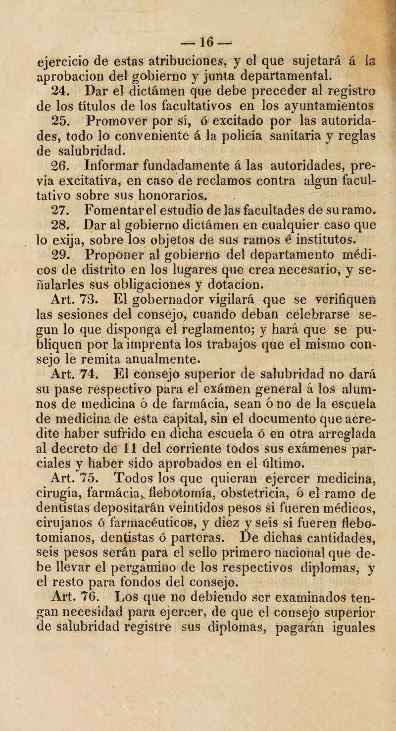 ejercicio de estas atribuciones, y el que sujetará á la aprobación del gobierno y junta departamental. 24. Dar el dictamen que debe preceder al registro de los títulos de los facultativos en los ayuntamientos 25. Promover por sí, ó excitado por las autorida¬ des, todo lo conveniente á la policía sanitaria y reglas de salubridad. 26. Informar fundadamente á las autoridades, pre¬ via excitativa, en caso de reclamos contra algún facul¬ tativo sobre sus honorarios. 27. Fomentar el estudio de las facultades de su ramo. 28. Dar al gobierno dictamen en cualquier caso que lo exija, sobre los objetos de sus ramos é institutos. 29. Proponer al gobierno del departamento médi¬ cos de distrito en los lugares que crea necesario, y se¬ ñalarles sus obligaciones y dotación. Art. 73. El gobernador vigilará que se verifiquen las sesiones del consejo, cuando deban celebrarse se¬ gún lo que disponga el reglamento; y hará que se pu¬ bliquen por la imprenta los trabajos que el mismo con¬ sejo le remita anualmente. Art. 74. El consejo superior de salubridad no dará su pase respectivo para el exámen general á los alum¬ nos de medicina 6 de farmácia, sean ó no de la escuela de medicina de esta capital, sin el documento que acre¬ dite haber sufrido en dicha escuela ó en otra arreglada al decreto de 11 del corriente todos sus exámenes par¬ ciales y haber sido aprobados en el último. Art. 75. Todos los que quieran ejercer medicina, cirugía, farmácia^ flebotomía, obstetricia, 6 el ramo de dentistas depositarán veintidós pesos si fueren médicos, cirujanos ó farmacéuticos, y diez y seis si fueren flebo- tomianos, dentistas 6 parteras. De dichas cantidades, seis pesos serán para el sello primero nacional que de¬ be llevar el pergamino de los respectivos diplomas, y el resto para fondos del consejo. Art. 76. Los que no debiendo ser examinados ten¬ gan necesidad para ejercer, de que el consejo superior de salubridad registre sus diplomas, pagarán iguales