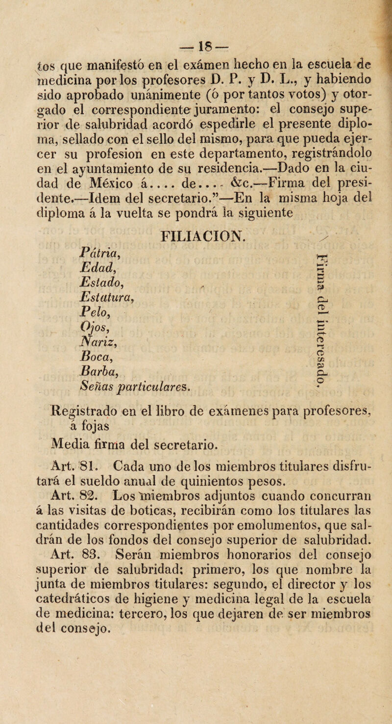 ios que manifestó en el exámen hecho en la escuela de medicina por los profesores D. P. y D. L., y habiendo sido aprobado unánimente (ó por tantos votos) y otor¬ gado el correspondiente juramento: el consejo supe¬ rior de salubridad acordó espedirle el presente diplo¬ ma, sellado con el sello del mismo, para que pueda ejer¬ cer su profesión en este departamento, registrándolo en el ayuntamiento de su residencia.—Dado en la ciu¬ dad de México á.... de... - &c.—-Firma del presi¬ dente.—Idem del secretario.”—En la misma hoja del diploma á la vuelta se pondrá la siguiente FILIACION. Patria, Edad, Estado, Estatura, Pelo, Ojos, Nariz, Boca, Barba, Señas particulares. Registrado en el libro de exámenes para profesores, á fojas Media firma del secretario. Art. >81. Cada uno de los miembros titulares disfru¬ tará el sueldo anual de quinientos pesos. Art. 82. Los miembros adjuntos cuando concurran á las visitas de boticas, recibirán como los titulares las cantidades correspondientes por emolumentos, que sal¬ drán de los fondos del consejo superior de salubridad. Art. 83. Serán miembros honorarios del consejo superior de salubridad; primero, los que nombre la junta de miembros titulares: segundo, el director y los catedráticos de higiene y medicina legal de la escuela de medicina: tercero, los que dejaren de ser miembros del consejo. s* Cü m Q- O