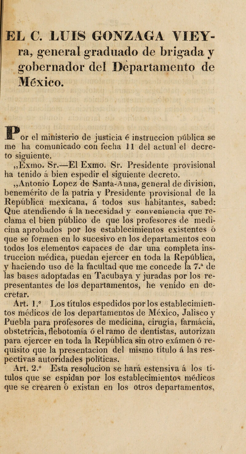 EL C. LUIS GONZAGA VIEY- ra, general graduado de brigada y gobernador deí Departamento de México. 11?or el ministerio de justicia é instrucción pública se me ha comunicado con fecha 11 del actual el decre¬ to siguiente. „Exmo. Sr.—El Exmo. Sr. Presidente provisional ha tenido á bien espedir el siguiente decreto. ,,Antonio López de Santa-Anna, general de división, benemérito de la patria y Presidente provisional de la República mexicana, á todos sus habitantes, sabed: Que atendiendo á la necesidad y conveniencia que re¬ clama el bien público de que los profesores de medi¬ cina aprobados por los establecimientos existentes 6 que se formen en lo sucesivo en los departamentos con todos los elementos capaces de dar una completa ins¬ trucción médica, puedan ejercer en toda la República, y haciendo uso de la facultad que me concede la 7.a de las bases adoptadas en Tacubaya y juradas por los re¬ presentantes de los departamentos, he venido en de¬ cretar. Art. I.° Los títulos espedidos por los establecimien¬ tos médicos de los departamentos de México, Jalisco y Puebla para profesores de medicina, cirugía, farmacia, obstetricia, flebotomía ó el ramo de dentistas, autorizan para ejercer en toda la República sin otro exámen ó re¬ quisito que la presentación del mismo título á las res¬ pectivas autoridades políticas. Art. 2.° Esta resolución se hará estensiva á los tí¬ tulos que se espidan por los establecimientos médicos que se crearen 6 existan en los otros departamentos,