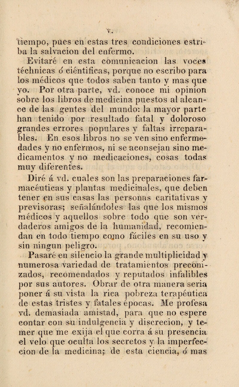 tiempo, pues en estas tres condiciones ¡estri¬ ba, ia salvación del enfermo. Evitaré en esta comunicación las voces téclmicas d científicas, porque no escribo para los médicos que todos saben tanto y mas que yo. Por otra parte, vd. conoce mi opinion sobre los libros de medicina puestos al alcan¬ ce de las gentes del mundo: la mayor parte han tenido por resultado fatal y doloroso grandes errores populares y faltas irrepara¬ bles. En esos libros no se ven sino enferme¬ dades y no enfermos, ni se aconsejan sino me¬ dicamentos y no medicaciones, cosas todas muy diferentes. Diré á vd. cuales son las preparaciones far¬ macéuticas y plantas medicinales, que deben tener en sus casas las personas caritativas y previsoras; señalándoles las que los mismos médicos y aquellos sobre todo que son ver¬ daderos amigos de la humanidad, recomien¬ dan en todo tiempo como fáciles en su uso y sin ningún peligro. Pasaré en silencio la grande multiplicidad y numerosa variedad de tratamientos preconi¬ zados, recomendados y reputados infalibles por sus autores. Obrar de otra manera seria poner á su vista la rica pobreza terapéutica de estas tristes y fatales épocas. Me profesa vd. demasiada amistad, para que no espere contar con su indulgencia y discreción, y te¬ mer que me exija el que corra á su presencia el velo que oculta los secretos y la imperfec¬ ción de la medicina; de esta ciencia, d mas