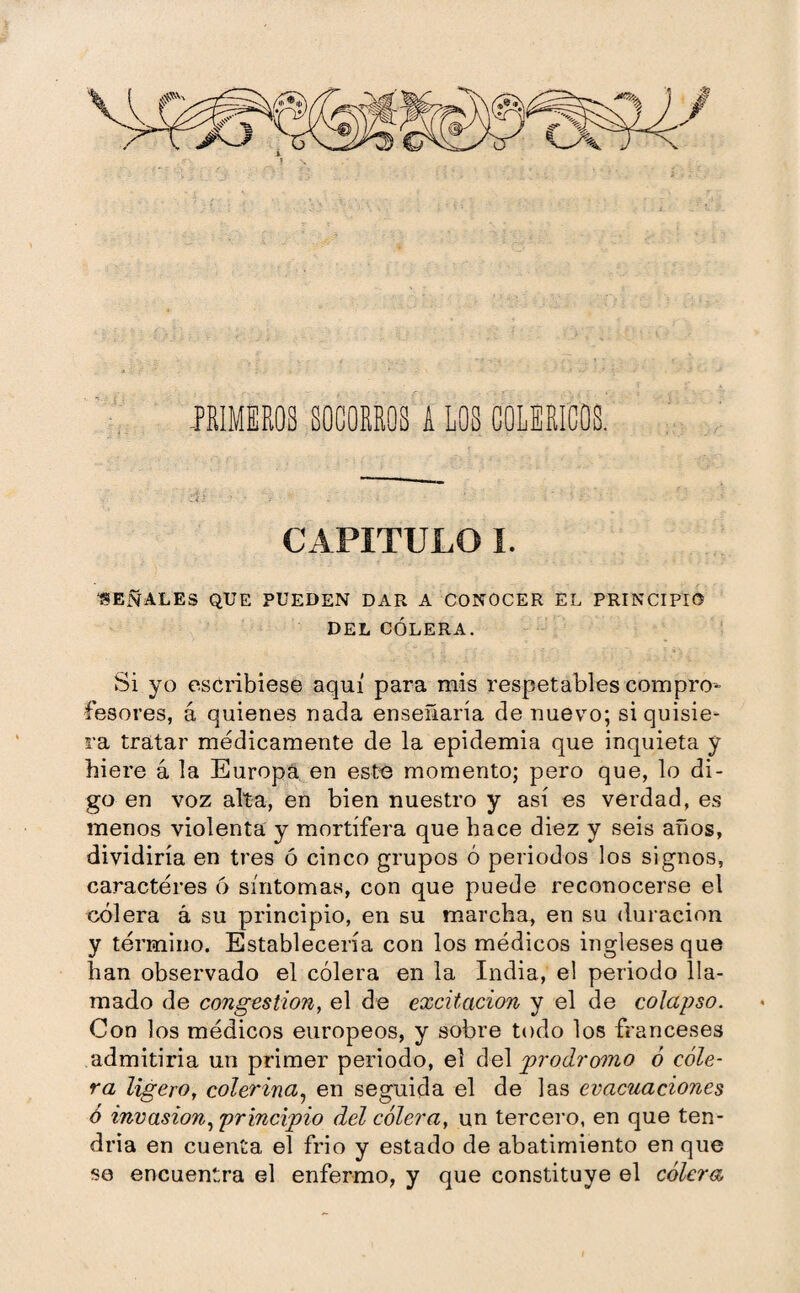 PRIMEROS SOCORROS A LOS COLERICOS. CAPITULO I. SEÑALES QUE PUEDEN DAR A CONOCER EL PRINCIPIO DEL CÓLERA. Si yo escribiese aquí para mis respetables compro¬ fesores, á quienes nada enseñaría de nuevo; si quisie¬ ra tratar médicamente de la epidemia que inquieta y hiere á la Europa en este momento; pero que, lo di¬ go en voz alta, en bien nuestro y así es verdad, es menos violenta y mortífera que hace diez y seis años, dividiría en tres ó cinco grupos ó periodos los signos, caracteres ó síntomas, con que puede reconocerse el cólera á su principio, en su marcha, en su duración y término. Establecería con los médicos ingleses que han observado el cólera en la India, el periodo lla¬ mado de congestion, el de excitación y el de colapso. Con los médicos europeos, y sobre todo los franceses admitiría un primer periodo, el del prodromo ó cóle¬ ra ligero, colerina, en seguida el de las evacuaciones ó invasion, principio del cólera, un tercero, en que ten¬ dría en cuenta el frío y estado de abatimiento en que se encuentra el enfermo, y que constituye el cólera