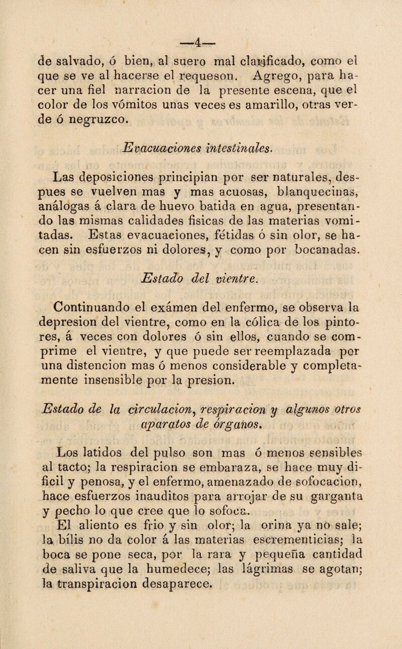 —4— de salvado, ó bien, al suero mal claidficado, como el que se ve al hacerse el requesón. Agrego, para ha¬ cer una fiel narración de la presente escena, que el color de los vómitos unas veces es amarillo, otras ver¬ de ó negruzco. Evacuaciones intestinales. Las deposiciones principian por ser naturales, des¬ pués se vuelven mas y mas acuosas, blanquecinas, análogas á clara de huevo batida en agua, presentan¬ do las mismas calidades físicas de las materias vomi¬ tadas. Estas evacuaciones, fétidas ó sin olor, se ha¬ cen sin esfuerzos ni dolores, y como por bocanadas. Estado del vientre. Continuando el exámen del enfermo, se observa la depresión del vientre, como en la cólica de los pinto¬ res, á veces con dolores ó sin ellos, cuando se com¬ prime el vientre, y que puede ser reemplazada por una distencion mas ó menos considerable y completa¬ mente insensible por la presión. Estado de la circulación, respiración y algunos otros aparatos de órganos. Los latidos del pulso son mas ó menos sensibles al tacto; la respiración se embaraza, se hace muy di¬ fícil y penosa, y el enfermo, amenazado de sofocación, hace esfuerzos inauditos para arrojar de su garganta y pecho lo que cree que lo sofoca. El aliento es frió y sin olor; la orina ya no sale; la bilis no da color á las materias escrementicias; la boca se pone seca, por la rara y pequeña cantidad de saliva que la humedece; las lágrimas se agotan; la transpiración desaparece.