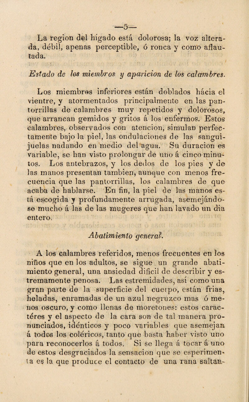 La région del hígado está dolorosa; la voz altera¬ da, débil, apenas perceptible, ó ronca y como aflau¬ tada. Estado de los miembros y aparición de los calambres. Los miembros inferiores están doblados hácia el vientre, y atormentados principalmente en las pan¬ torrillas de calambres muy repetidos y dolorosos, que arrancan gemidos y gritos á los enfermos. Estos calambres, observados con atención, simulan perfec¬ tamente bajóla piel, las ondulaciones de las sangui¬ juelas nadando en medio del agua. Su duración es variable, se han visto prolongar de uno á cinco minu¬ tos. Los antebrazos, y los dedos de los pies y de las manos presentan también, aunque con menos fre¬ cuencia que las pantorrillas, los calambres de que acaba de hablarse. En fin, la piel de las manos es¬ tá escogida y profundamente arrugada, asemejándo¬ se mucho á las de las mugeres que han lavado un dia entero. Abatimiento general. A los calambres referidos, menos frecuentes en los niños que en los adultos, se sigue un grande abati¬ miento general, una ansiedad difícil de describir y es- tremamente penosa. Las estremidades, así como una gran parte de la superficie del cuerpo, están frias, heladas, enramadas de un azul negruzco mas ó me¬ nos oscuro, y como llenas de moretones: estos carac¬ teres y el aspecto de la cara son de tal manera pro¬ nunciados, idénticos y poco variables que asemejan á todos los coléricos, tanto que basta haber visto uno para reconocerlos á todos. Si se llega á tocar á uno de estos desgraciados la sensación que se esperimen- t a es la que produce el contacto de una rana saltan-