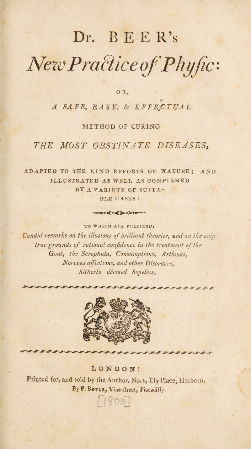 Dr. E E E R’s NezePrai o R, A SAFE, EASY, % EFFECTUAL METHOD OF CURING THE MOST OBSTINATE DISEASES, ADAPTED TO THE KIND EFFORTS OF NATURE; AND ILLUSTRATED AS WELL AS CONFIRMED BY A VARIETY OF SUITA¬ BLE CASES .* TO WHICH ARE PREFIXED? Candid remarks on the illusions of brilliant theories, and on the only true grounds of rational confidence in the treatment of the Gout, the Scrophula, Consumptions, Asthmas, Nervous affections, and other Disorders, hitherto deemed hopeless. LONDON: Printed for, and sold by the Author, No.2, Ely Place, Holbein, By P, B©Yis, Viae-ftreet, Piccadilly.