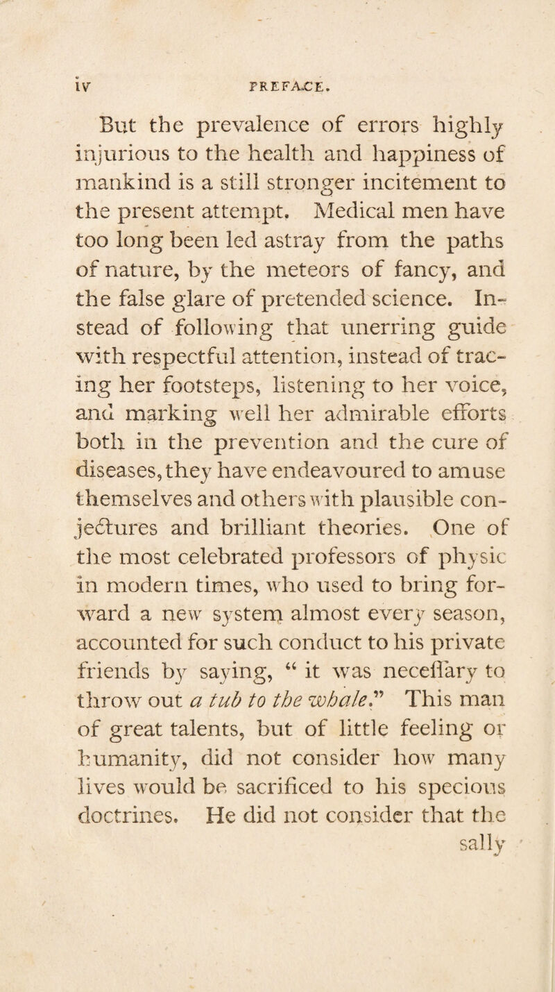 M But the prevalence of errors highly injurious to the health and happiness of mankind is a still stronger incitement to the present attempt. Medical men have too long been led astray from the paths of nature, by the meteors of fancy, and the false glare of pretended science. In¬ stead of following that unerring guide with respectful attention, instead of trac¬ ing her footsteps, listening to her voice, and marking well her admirable efforts both in the prevention and the cure of diseases, they have endeavoured to amuse themselves and others with plausible con¬ jectures and brilliant theories. One of the most celebrated professors of physic in modern times, who used to bring for¬ ward a newr system almost every season, accounted for such conduct to his private friends by saying, 44 it was necelfary to throw out a tub to the whale P This man of great talents, but of little feeling or humanity, did not consider how many lives would be sacrificed to his specious doctrines. He did not consider that the sally