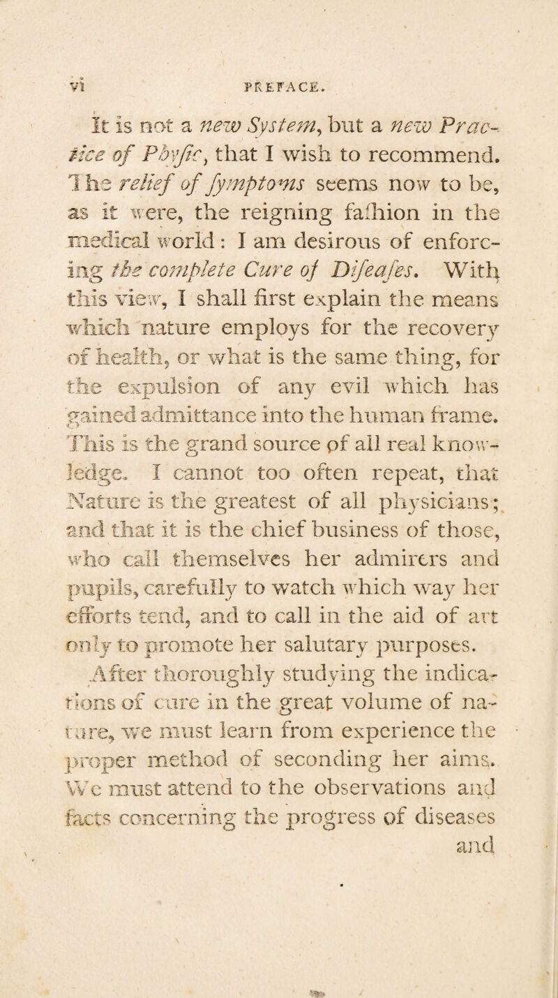 I It is not a new System, but a new Prac¬ tice of Phyjic, that I wish to recommend. The relief of fymptoms seems now to be, as it were, the reigning fa'hion in the medical world : I am desirous of enforc¬ ing the complete Cure of Difeafes. With this view, I shall first explain the means which nature employs for the recovery of health, or what is the same thine, for n u7 the expulsion of any evil which has 'gained admittance into the human frame. This is the grand source pf all real know¬ ledge. I cannot too often repeat, that Nature is the greatest of all physicians; and that it is the chief business of those, who call themselves her admirers and pupils, carefully to watch which way her efforts tend, and to call in the aid of art only to promote her salutary purposes. After thoroughly studying the indica¬ tions of cure in the great volume of na¬ ture, we must learn from experience the proper method of seconding her aims. We must attend to the observations and facts concerning the progress of diseases and