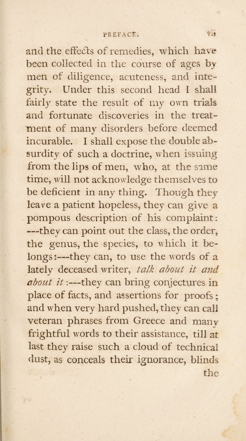 PREFACE. ti» and the effects of remedies, which have been collected in the course of ages by men of diligence, acuteness, and inte¬ grity. Under this second head I shall fairly state the result of my own trials and fortunate discoveries in the treat¬ ment of many disorders before deemed incurable. I shall expose the double ab¬ surdity of such a doctrine, when issuing from the lips of men, who, at the same time, will not acknowledge themselves to be deficient in any thing. Though they lea re a patient hopeless, they can give a pompous description of his complaint: ■—they can point out the class, the order, the genus, the species, to which it be¬ longs ’—they can, to use the words of a lately deceased writer, talk about it and about it:—they can bring conjectures in place of facts, and assertions for proofs ; and when very hard pushed, they can call veteran phrases from Greece and mam- frightful words to their assistance, till at last they raise such a cloud of technical dust, as conceals their ignorance, blinds the