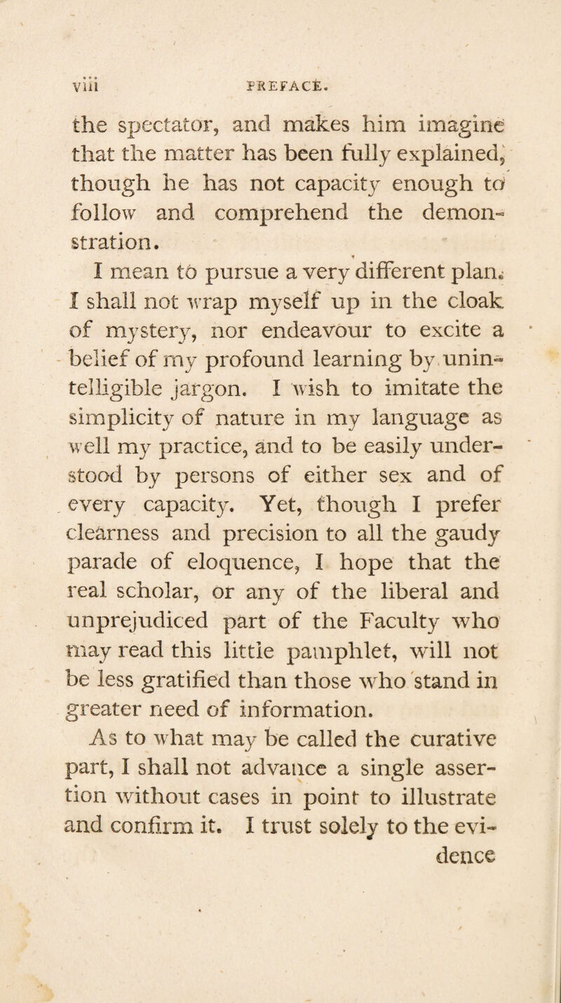 the spectator, and makes him imagine that the matter has been fully explained, though he has not capacity enough to follow and comprehend the demon- stration. * I mean to pursue a very different plain I shall not wrap myself up in the cloak of mystery, nor endeavour to excite a belief of my profound learning by unin¬ telligible jargon. I wish to imitate the simplicity of nature in my language as well my practice, and to be easily under¬ stood by persons of either sex and of . every capacity. Yet, though I prefer clearness and precision to all the gaudy parade of eloquence, I hope that the real scholar, or any of the liberal and unprejudiced part of the Faculty who may read this little pamphlet, will not be less gratified than those who stand in greater need of information. As to what may be called the curative part, I shall not advance a single asser¬ tion without cases in point to illustrate and confirm it. I trust solely to the evi¬ dence