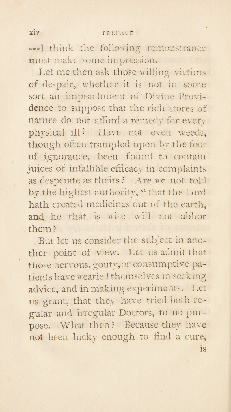 :hink the rollo v i ng* remonstrance must make some impression. Let me then ask those willing- victims x j of despair, whether it is not in some sort an impeachment of'Divine Provi¬ dence to suppose that the rich stores of nature do not afford a remedy for every physical ill ? Have not even weeds, though often trampled upon by the foot of ignorance, been found to contain juices of infallible efficacy in complaints as desperate as theirs ? Are we not told by the highest authority, 44 that the Lord hath created medicines cut of the earth, and he that is wise will not abhor them ? But let us consider the subject in ano¬ ther point of view. Let us admit that those nervous, gouty, or consumptive pa¬ tients have wearied themselves in seeking advice, and in making experiments. Let us grant, that they have tried both re¬ gular and irregular Doctors, to no pur¬ pose. What then ? Because they have not been lucky enough to find a cure, is