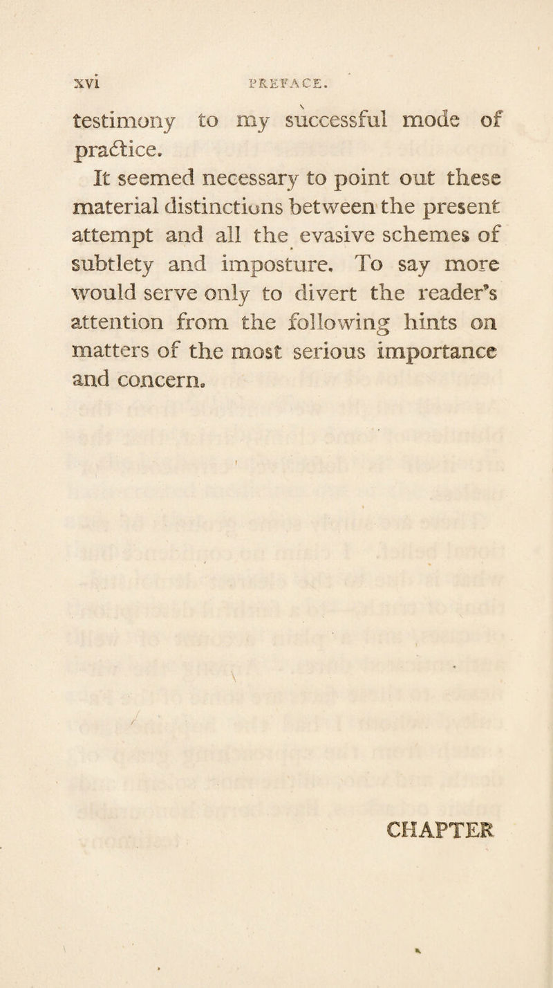 testimony to my successful mode of practice. It seemed necessary to point out these material distinctions between the present attempt and all the evasive schemes of subtlety and imposture. To say more would serve only to divert the reader’s attention from the following hints on matters of the most serious importance and concern. \ CHAPTER