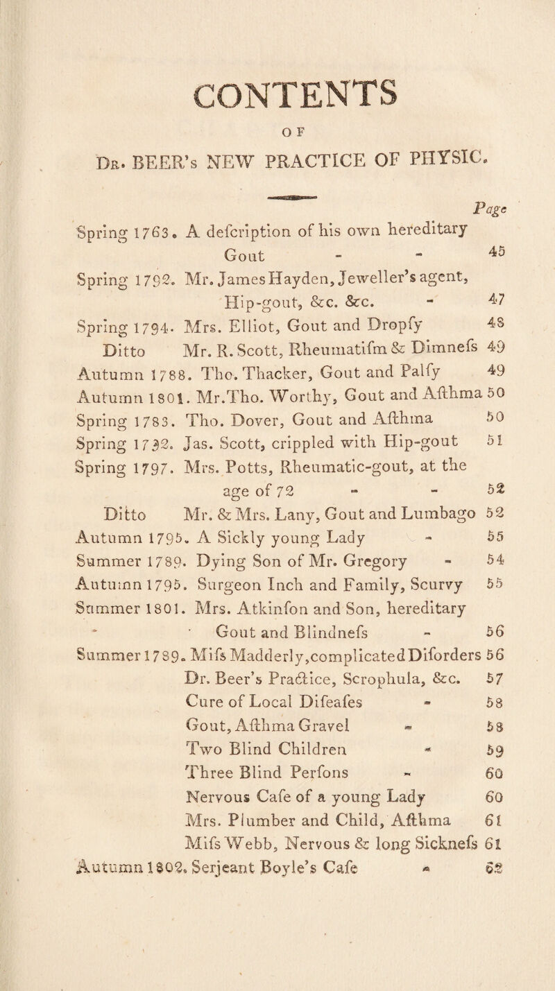 CONTENTS O F Dr. BEER’s NEW PRACTICE OF PHYSIC. Page Spring 176S« A defcription of his own hereditary Gout _ » 45 Spring 1792. Mr. James Hayden, Jeweller’s agent. Hip-gout, &c. &c. - 47 Spring 1794- Mrs. Elliot, Gout and Dropfy 48 Ditto Mr. R. Scott, Rheumatifm & Dimnefs 49 Autumn 1 788. Tho. Thacker, Gout and Palfy 49 Autumn 1801. Mr.Tho. Worthy, Gout and Afthma 50 Spring 1 783. Tho. Dover, Gout and Afthma 50 Spring 1732. Jas. Scott, crippled with Hip-gout 51 Spring 1797. Mrs. Potts, Rheumatic-gout, at the age of 72 - - 52 Ditto Mr. & Mrs. Lany, Gout and Lumbago 52 Autumn 1795- A Sickly young Lady - 55 Summer 1789. Dying Son of Mr. Gregory - 54 Autumn 1795. Surgeon Inch and Family, Scurvy 55 Sommer 1801. Mrs. Atkinfon and Son, hereditary Gout and Blindnefs - 56 Summer 1789. MifsMadderly,complicatedDiforders 56 Dr. Beer’s Practice, Scrophula, &c. 5/ Cure of Local Difeafes - 58 Gout, Afthma Gravel - 58 Two Blind Children - 59 Three Blind Perfons - 60 Nervous Cafe of a young Lady 60 Mrs. Plumber and Child, Afthma 61 Mifs Webb, Nervous & long Sicknefs 61 Autumn 1 $02. Serjeant Boyle’s Cafe 62