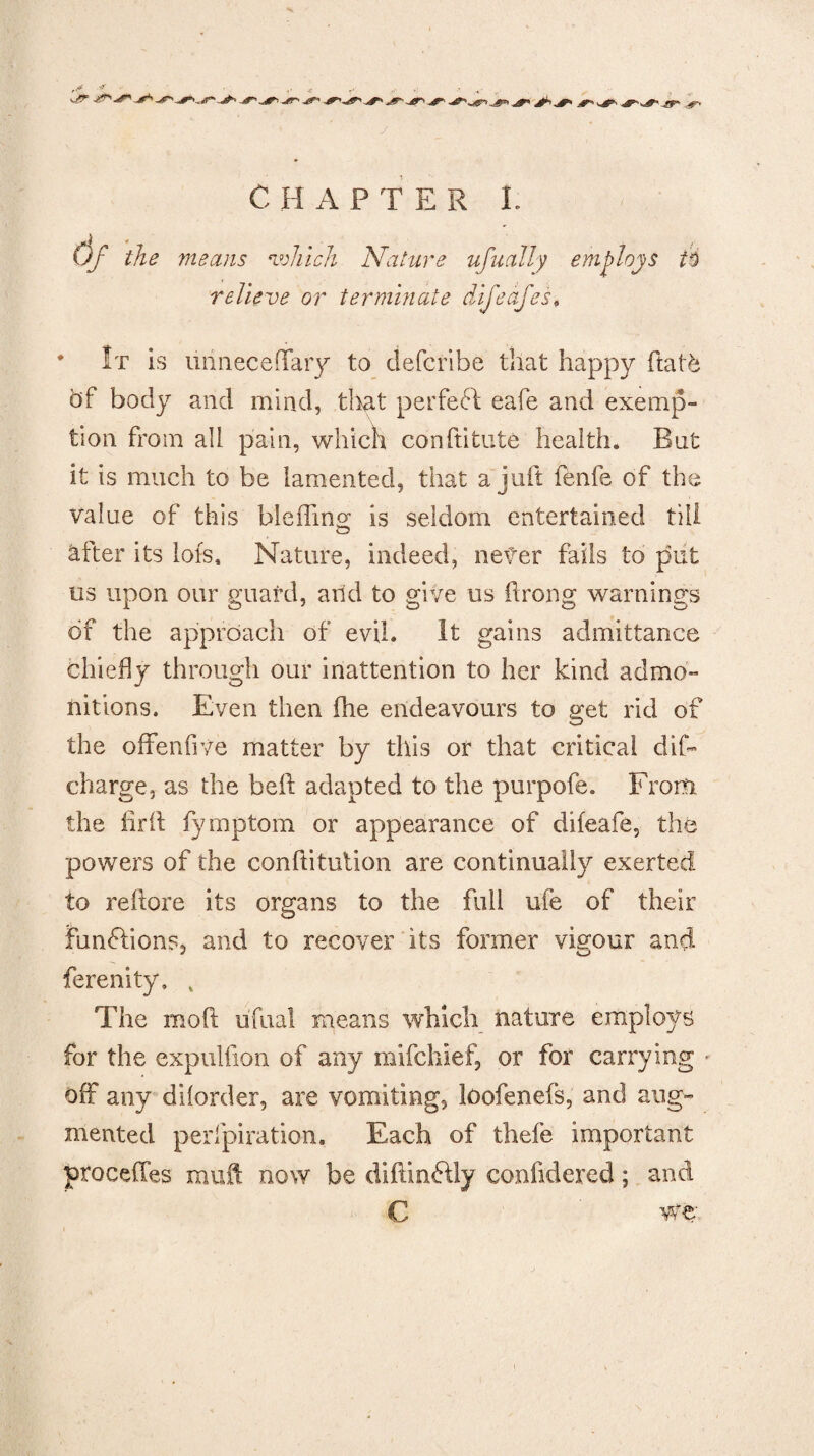 'tjr J C HAPTER I. Of the means which Nature ufuaJly employs it relieve or terminate difeafes< It is uiinecefTaiy to defcribe that happy flat6 of body and mind, that perfect eafe and exemp¬ tion from all pain, which conftitute health. Bat it is much to be lamented, that a juft fenfe of the value of this ble fling is seldom entertained till after its lots. Nature, indeed, never fails to put us upon our guafd, and to give us ftrong warnings of the approach of evil. It gains admittance chiefly through our inattention to her kind admo¬ nitions. Even then (he endeavours to get rid of the offenfive matter by this or that critical dif- charge, as the heft adapted to the purpofe. From the firft fymptom or appearance of difeafe, the powers of the conftitution are continually exerted to reftore its organs to the full ufe of their functions, and to recover its former vigour and fe realty. 4 The mod uftial means which nature employs for the expulfion of any mifchief, or for carrying • off any dilorder, are vomiting, loofenefs, and aug¬ mented perfpiration. Each of thefe important procefles muft now be diftinftly confidered; and C we