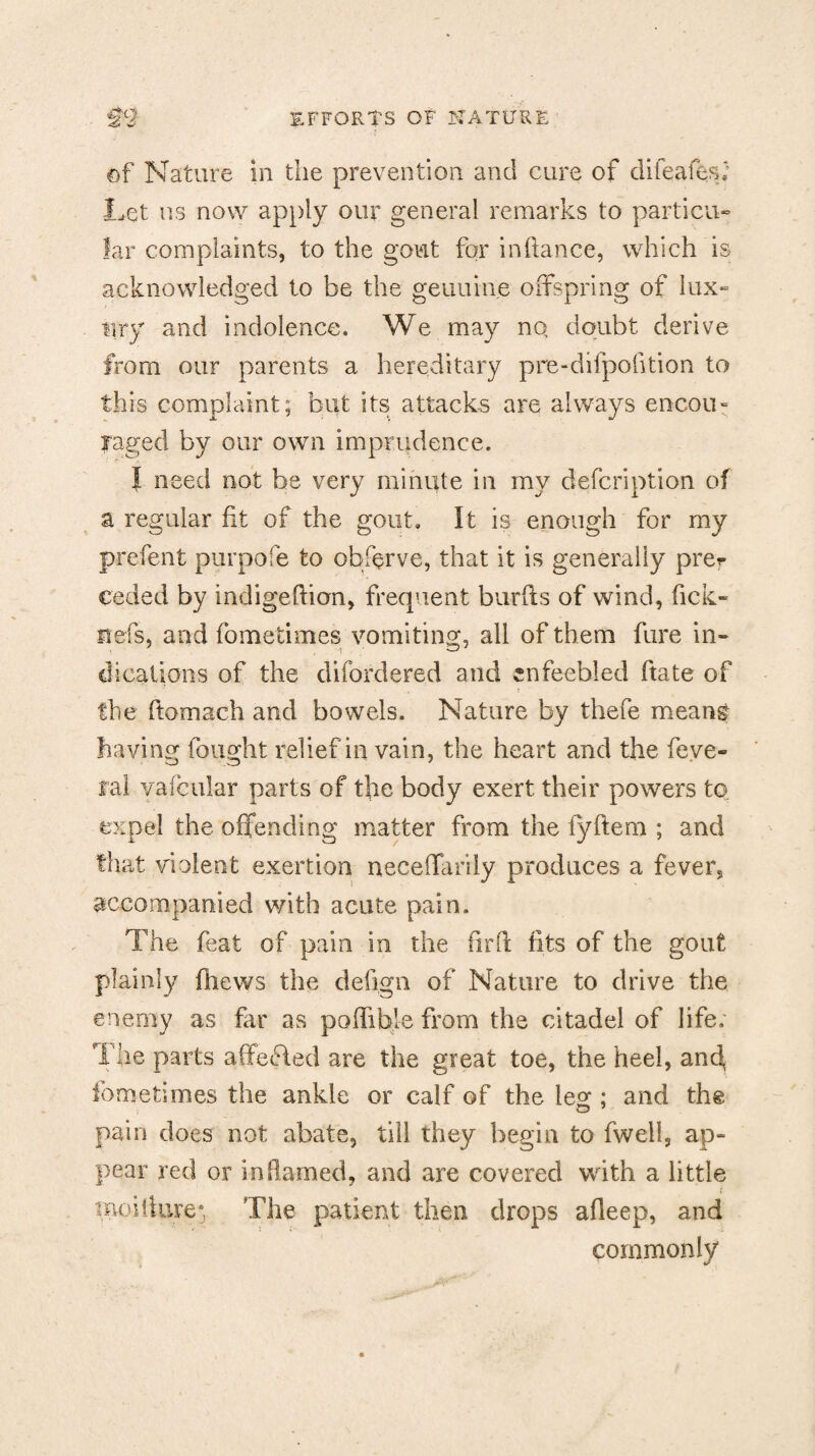 ©f Nature in the prevention and cure of difeafes; Let us now apply our general remarks to particu¬ lar complaints, to the gout for inftance, which is acknowledged to be the genuine offspring of lux¬ ury and indolence. We may no doubt derive from our parents a hereditary pre-difpofition to this complaint; but its attacks are always encou¬ raged by our own imprudence. | need not be very minute in my description of a regular fit of the gout. It is enough for my prefent purpofe to obffrve, that it is generally pret¬ ended by indigeftion, frequent burfts of wind, fick- itefs, and fometimes vomiting, all of them fare in¬ dications of the disordered and enfeebled ftate of the ftomach and bowels. Nature by thefe mean& having fought relief in vain, the heart and the feve- Tal yafcular parts of the body exert their powers to expel the offending matter from the fyftem ; and that violent exertion neceffarily produces a fever, accompanied with acute pain. The feat of pain in the firfi fits of the gout plainly {hews the defign of Nature to drive the enemy as far as poffible from the citadel of life: The parts affeffed are the great toe, the heel, and, fometimes the ankle or calf of the leg : and the pain does not abate, till they begin to fwell, ap¬ pear red or inflamed, and are covered with a little moiiture* The patient then drops afleep, and commonly