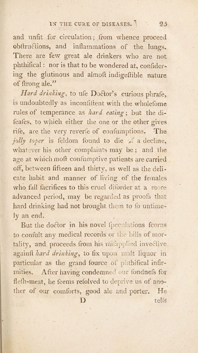 and unfit for circulation; from whence proceed obfiruclions, and inflammations of the luno;s. There are few great ale drinkers who are not phthifical: nor is that to be wondered at, confider- ing the glutinous and almofi: indigeftible nature of flronor ale.” O Hard drinking, to life Doftor’s curious phrafe, is undoubtedly as inconfiflent with the wholefome rules of temperance as hard eating; but the di- fcafes, to which either the one or the other gives rife, are the very reverie of confumptions. The jolly toper is feldom found to die of a decline, whatever his other complaints may be ; and the age at which mod confumptive patients are carried off, between fifteen and thirty, as well as the deli¬ cate habit and manner of living of the females who fall facrifices to this cruel di(order at a more \ advanced period, may be regarded as proofs that hard drinking had not brought them to fo untime¬ ly an end. But the dodlor in his novel (peculations fcorns to confult any medical records or the bills of mor¬ tality, and proceeds from his milapplied invective againft hard drinking, to fix upon malt liquor in particular as the grand fource of phthifical infir¬ mities. After having condemned our fondnefs for flefli-meat, he feems refolved to deprive us of ano¬ ther of our comforts, good ale and porter. He I) tells