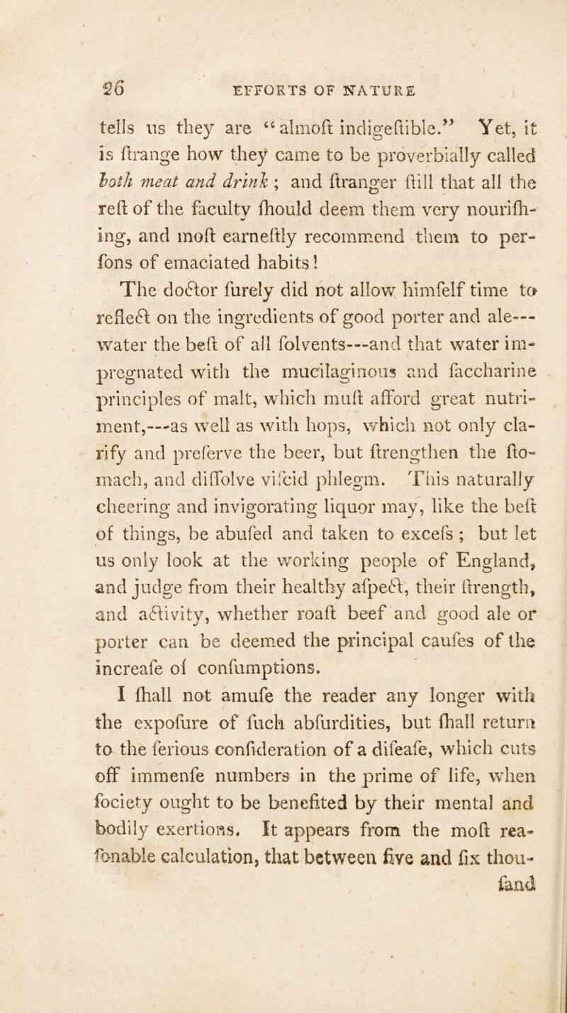 tells us they are “ almoft indigedible.” Yet, it is drange how they came to be proverbially called loth meat and drink ; and dranger {till that all the reft of the faculty fhould deem them very nourith¬ ing, and mod earneftly recommend them to per- fons of emaciated habits! The dobtor furely did not allow himfelf time to redebt on the ingredients of good porter and ale- water the bed of all folvents—and that water im¬ pregnated with the mucilaginous and faccharine principles of malt, which muft afford great nutri¬ ment,---as well as with hops, which not only cla¬ rify and preferve the beer, but drengthen the do- mach, and diffolve vifcid phlegm. This naturally cheering and invigorating liquor may, like the belt of things, be abided and taken to excefs ; but let us only look at the working people of England, and judge from their healthy afpebt, their ftrength, and activity, whether road beef and good ale or porter can be deemed the principal caufes of the increafe oi confumptions. I (hall not amufe the reader any longer with the expofure of fuch abfurdities, but fhall return to the ferious condderation of a difeafe, which cuts off immenfe numbers in the prime of life, when fociety ought to be benefited by their mental and bodily exertions, it appears from the mod rea- fonable calculation, that between five and fix thou- land