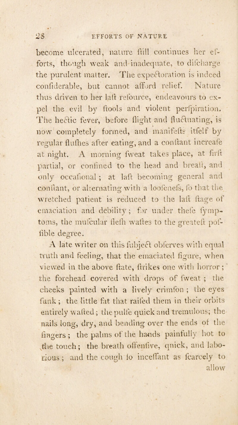 become ulcerated, nature {till continues her ef¬ forts, though weak and inadequate, to difcharge the purulent matter. The expectoration is indeed confiderahle, but cannot afford relief. Nature thus driven to her iaft refource, endeavours to ex¬ pel the evil by ftools and violent perfpiratiom The hedtic fever, before flight and fluctuating, is now completely formed, and manifefts itfelf by regular fluflies after eating, and a conftant increafe at night. A morning fweat takes place, at firft partial, or confined to the head and bread, and only occafional ; at laft becoming general and conftant, or alternating with a loofenefs, fo that the wretched patient is reduced to the laft ftage of emaciation and debility ; for under thefe fymp- toms, the mufcular flefh w a lies to the greateft poi- fible decree. A late writer on this fubjedl obferves with equal truth and feeling, that the emaciated figure, when viewed in the above ftate, ftrikes one with horror;' the forehead covered with drops of fweat ; the cheeks painted with a lively crimfon ; the eyes funk; the little fat that railed them in their orbits entirely wafted ; thepulfe quick and tremulous; the nails long, dry, and bending over the ends of the fingers ; the palms of the bauds painfully hot to The touch; the breath offenlive, quick, and labo¬ rious ; and the cough io incefTant as fcarcely to allow i