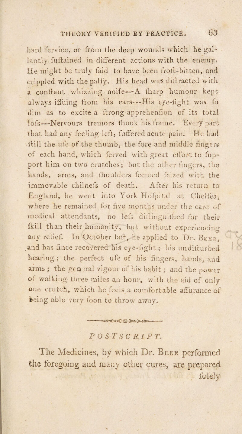 hard fervice, or from the deep wounds which he gal¬ lantly fuftained In different actions with the enemy- He might be truly faid to have been frofl-bitten, and crippled with the palfy. His head was diffracted with a conflant whizzing noife—A. fharp humour kept always iifuing from his ears—His eye-light was lb dim as to excite a itrong apprehenfion of its total lofs—Nervours tremors fhook his frame. Every part that had any feeling left, buffered acute pain. He had -Hill the ufe of the thumb, the fore and middle fingers of each hand, which ferved with great effort to flip- port him on two crutches; but the other fingers, the hands, arms, and fhoulders fecmed feized with the immovable chilnefs of death. After his return to England, he went into York Hofpital at Chelfea, where he remained for five months under the care of medical attendants, no lefs diifinguifhed for their fkill than their humanity, but without experiencing any relief. In October laid, he applied to Dr. Beer, .and has fince recovered his eye-fight ;■ his undiflurbed hearing ; the perfect ufe of his fingers, hands, and arms ; the general vigour of his habit ; and the power or walking three miles an hour, with the aid of only one crutch, which he teels a comfortable affurance of feeing able very loon to throw away. -“■s* ® 5T/ POSTSCRIPT. The Medicines, by which Dr. Beer performed the foregoing .and many other cures, are prepared folely