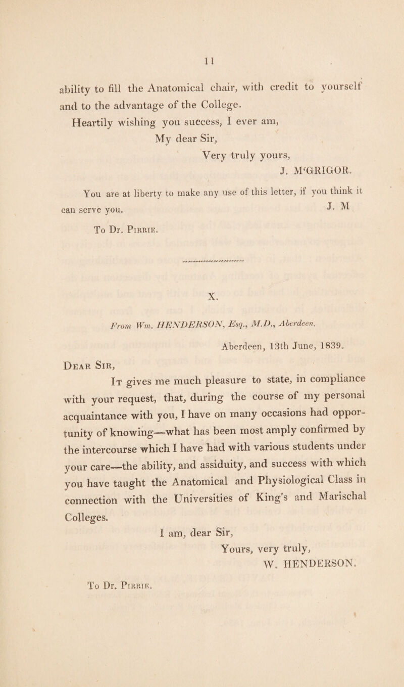 u ability to fill the Anatomical chair, with credit to yourselt and to the advantage of the College. Heartily wishing you success, I ever am, My dear Sir, Very truly yours, You are at can serve you. J. M'GRIGOR. liberty to make any use of this letter, if you think it J. M To Dr. Pirrie. X. From Wm. HENDERSON, Esq., M.D., Aberdeen. Aberdeen, 13th June, 1839. Dear Sir, It gives me much pleasure to state, in compliance with your request, that, during the course of my personal acquaintance with you, I have on many occasions had oppor- tunity of knowing—what has been most amply confirmed by the intercourse which I have had with various students under your care=—the ability, and assiduity, and success with which you have taught the Anatomical and Physiological Class in connection with the Universities of Kings and Marischal Colleges. I am, dear Sir, Yours, very truly, W. HENDERSON. To Dr. Pirrie,