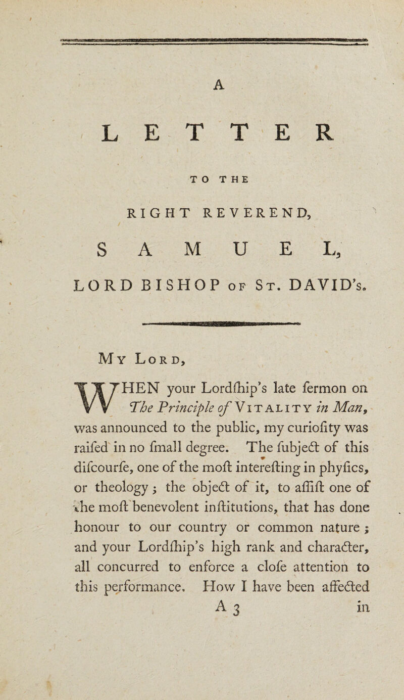 LETTER V TO THE RIGHT REVEREND, S A M U E L, LORD BISHOP of St. DAVIDS My Lord, WHEN your Lordfhip's late fermon on !The Principle ^/Vitality in Man9 was announced to the public, my curiolity was railed in no fmall degree. The fubjedt of this difcourfe, one of the molt intereftingin phyfics, or theology ; the objedt of it, to affift one of ihe moft benevolent inftitutions, that has done honour to our country or common nature j and your Lordlhip’s high rank and character, all concurred to enforce a clofe attention to this performance. How I have been affedted A 3 in