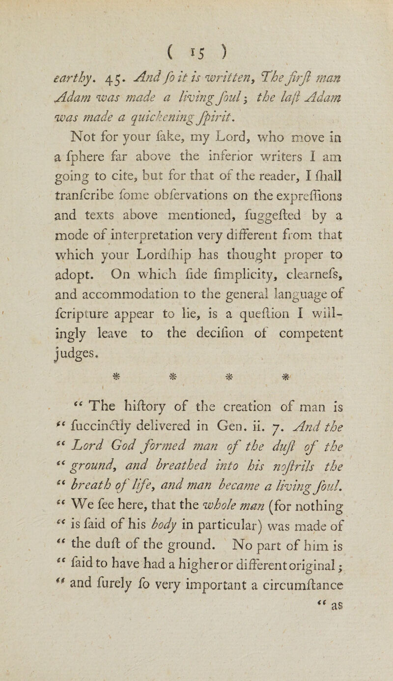 earthy. 45. And fo it is written, Thejirjl man Adam was made a living foul; the lajl Adam was made a quickening Jpirit. Not for your fake, my Lord, who move in a fphere far above the inferior writers I am going to cite, but for that of the reader, I fhall tranfcribe fome obfervations on the expreffions and texts above mentioned, fuggefted by a mode of interpretation very different from that which your Lordihlp has thought proper to adopt. On which hde fimplicity, clearnefs, and accommodation to the general language of fcripture appear to lie, is a queflion I will¬ ingly leave to the decilion of competent judges. % % % * “ The hiftory of the creation of man is fuccindlly delivered in Gen. ii. 7. And the s< Lord God formed man of the duf of the ground, and breathed into his nojlrils the cc breath of life, and man became a living foul. <c We fee here, that the whole man (for nothing “ is faid of his body in particular) was made of “ the duft of the ground. No part of him is faid to have had a higher or different original; ** £ftd furely fo very important a circumftance as