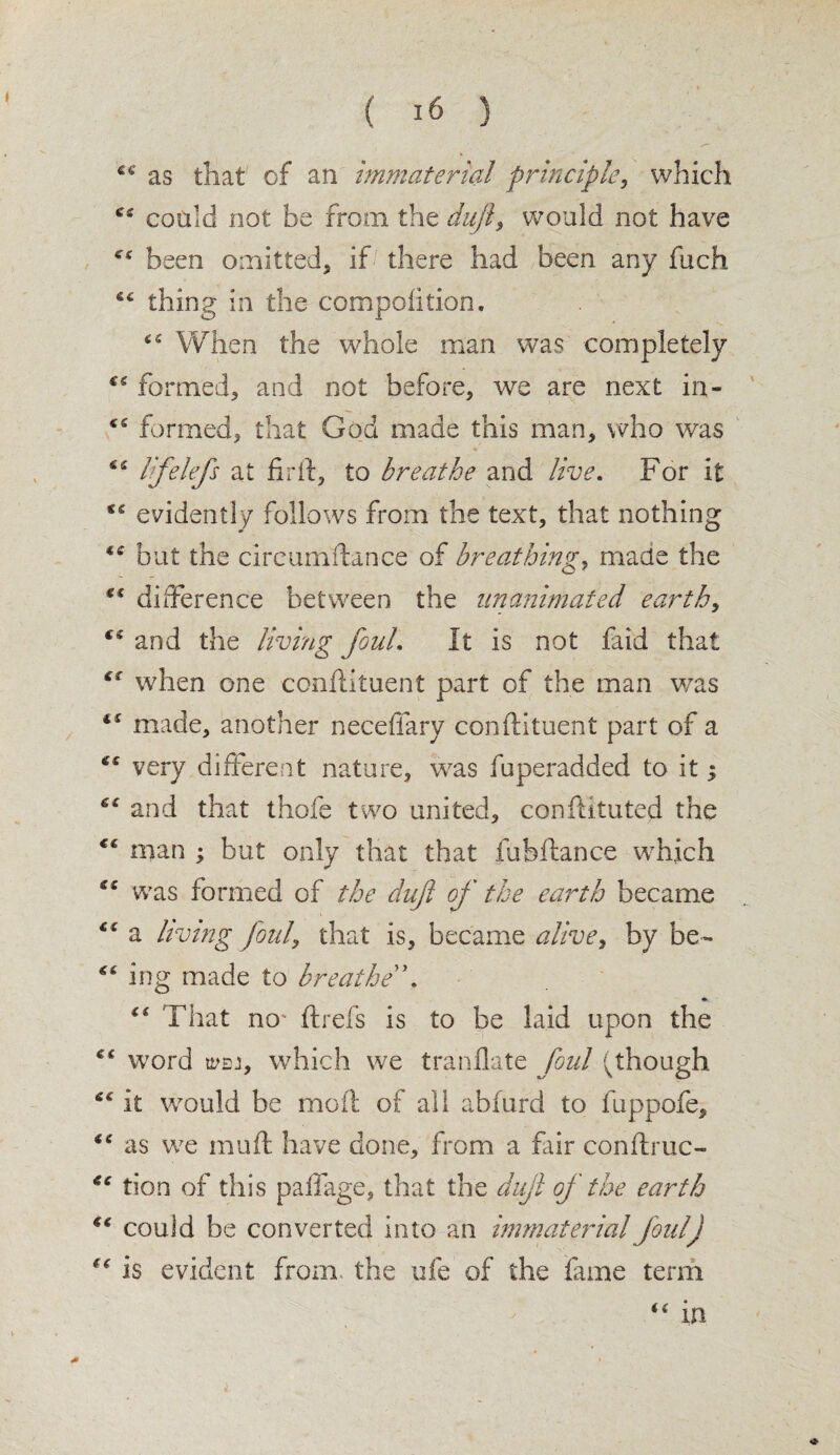 >*- v ^ as that1' of an immaterial principle* which could not be from the dufl, would not have tf<r been omitted* if there had been any fuch thing in the compolition. 41 s When the whole man was completely formed* and not before* we are next in- formed* that God made this man, who was 62 If clefs at firft, to breathe and live. For it evidently follows from the text* that nothing but the circumftance of breathing, made the difference between the unanimated earth* and the living foul. It is not faid that when one ccnftituent part of the man was “ made* another neceffary conftituent part of a fe very different nature* was fuperadded to it; 61 and that thofe two united* conftituted the <c man ; but only that that fubftance which was formed of the duft of the earth became a living foul, that is, became alive, by be- ing made to breathe \ “ That no- ftrefs is to be laid upon the ec word which we tranflate foul (though it would be moil of all abfurd to fuppofe, 6: as we muff have done* from a fair conftruc- tion of this paffage, that the dujl of the earth “ could be converted into an immaterial foul) (€ is evident from the ufe of the fame term “ in
