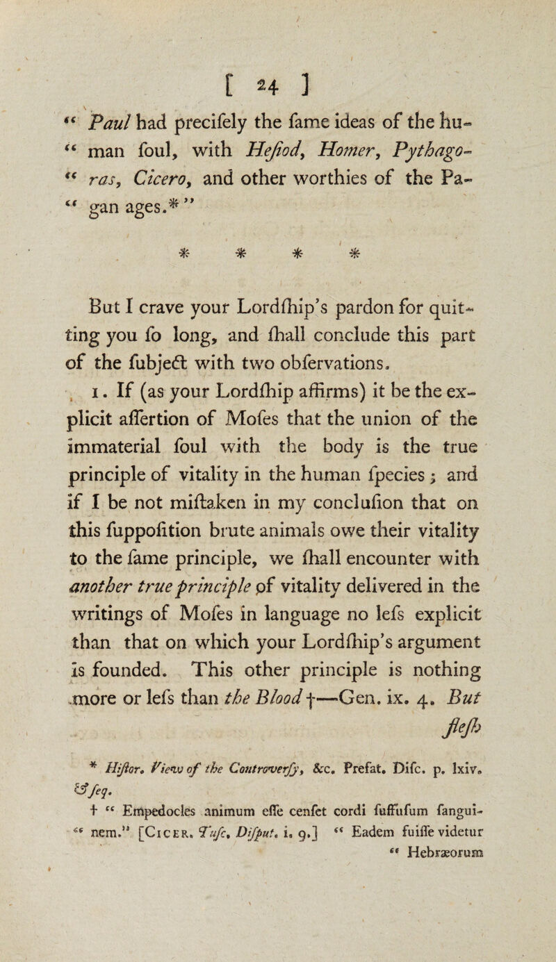 I [ 24 ] “ Paul had precifely the fame ideas of the hu~ u man foul, with Hejiod, Homer, Pythago- tc ras9 CicerOy and other worthies of the Pa- “ gan ages.* ” * * * % But I crave your Lordfhip’s pardon for quit¬ ting you fo long, and fhall conclude this part of the fubjedl with two obfervations. i. If (as your Lordfhip affirms) it be the ex¬ plicit affertion of Mofes that the union of the immaterial foul with the body is the true principle of vitality in the human fpecies ; and if I be not miftaken in my conclufion that on this fuppolition brute animals owe their vitality to the fame principle, we fhall encounter with another true principle pf vitality delivered in the writings of Mofes in language no lefs explicit than that on wdiich your Lordfhip’s argument Is founded. This other principle is nothing more or lefs than the Bloodf—Gen. ix. 4* But flejh * Hiftor„ View of the ContrGverJy, 8cc. Prefat. Difc, p. lxiv» &feq. + “ Empedocles animuni efle cenfet cordi fuffufum fangui- nem.,, [Cicer, Tufc, Di/put. i. 9.] Eadem fuiffevidetur se Hebrxorum