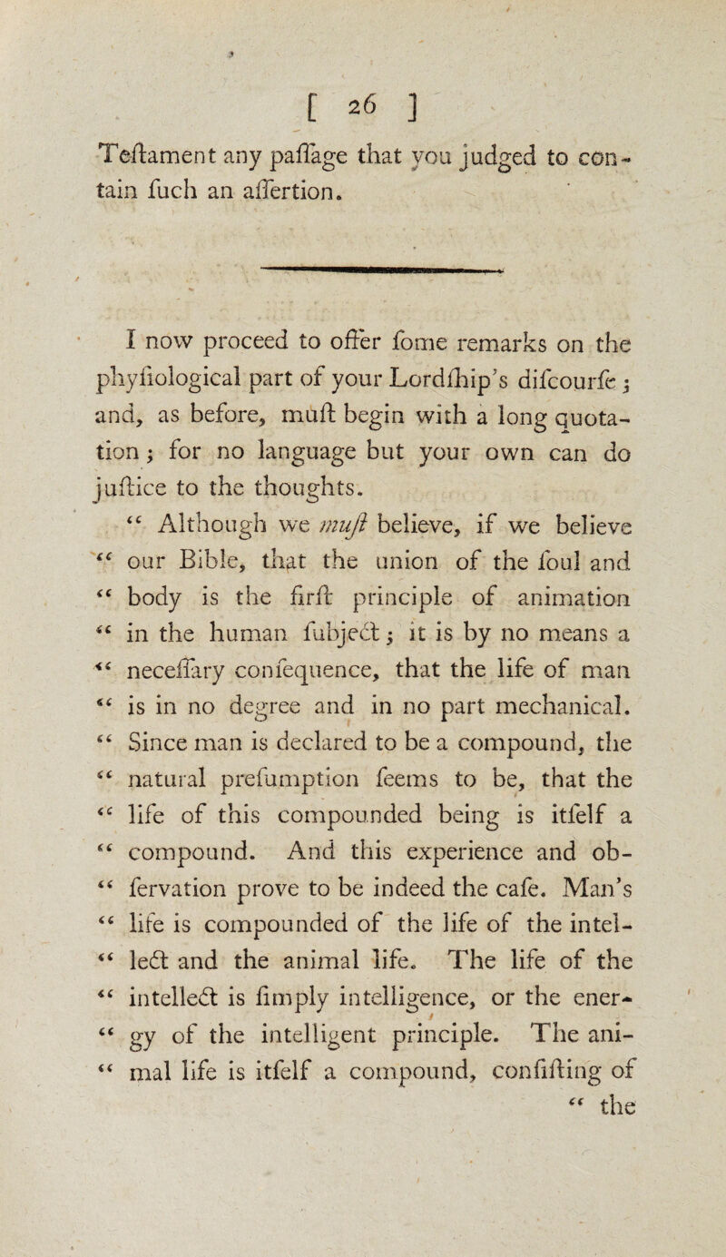 Teftament any paffage that you judged to con¬ tain fuch an affertion. I now proceed to offer fome remarks on the phyfiological part of your Lordfhip’s difcourfe ; and, as before, mu ft begin with a long quota¬ tion ; for no language but your own can do juftice to the thoughts. “ Although we mufi believe, if we believe £<r our Bible, that the union of the foul and body is the firil principle of animation “ in the human fubjed; it is by no means a neceffary confequence, that the life of man is in no degree and in no part mechanical. 66 Since man is declared to be a compound, the natural prefumption feems to be, that the <£ life of this compounded being is itfelf a compound. And this experience and ob- “ fervation prove to be indeed the cafe. Man’s life is compounded of the life of the intel- “ led: and the animal life. The life of the “ intelled is limply intelligence, or the ener- “ gy of the intelligent principle. The ani- 4< mal life is itfelf a compound, confiding of ** the