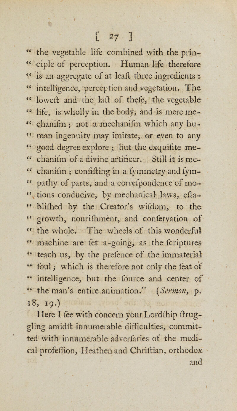 *s the vegetable life combined with the prin- “ ciple of perception,. Human life therefore is an aggregate of at lead three ingredients : “ intelligence, perception and vegetation. The “ lowed and the lad of tbefe, the vegetable (C life, is wholly in the body, and is mere me- “ chanifm ^ not a mechanifm which any hu- cc man ingenuity may imitate, or even to any “ good degree explore ; but the exquifite me- “ chanifm of a divine artificer. Still it is me- chanifm ; confiding in a fymmetry and fym- €C pa thy of parts,, and a correfpondence of mo- tions conducive, by mechanical laws, eda- “ blifhed by the Creator’s wifdom, to the “ growth, nourishment, and confervation of “ the whole. The wheels of this wonderful “ machine are fet a-going, as the fcriptures iC teach us, by the prefence of the immaterial foul; which is therefore not only the feat of intelligence, but the fource and center of “ the man’s entire animation.” (Sermonr p. 18, 19.) Here I fee with concern your Lordfhip drag¬ gling amidd innumerable difficulties, commit¬ ted with innumerable adverfaries of the medi¬ cal profeffion. Heathen and Chridian, orthodox and 1