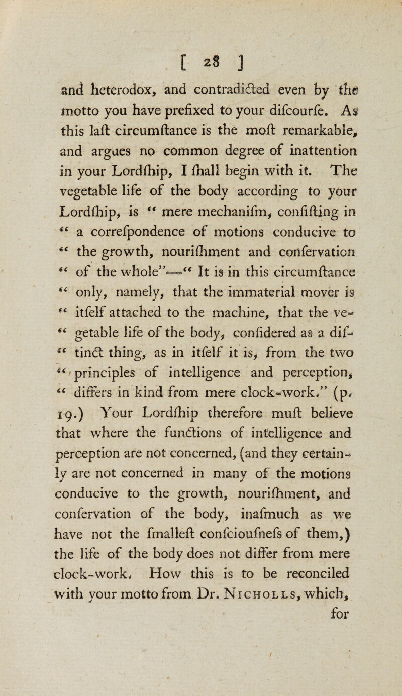 C *8 J and heterodox, and contradidled even by the motto you have prefixed to your difcourfe. As this laft circumftance is the moft remarkable, and argues no common degree of inattention in your Lordfhip, I fhall begin with it. The vegetable life of the body according to your Lordfhip, is “ mere mechariifm, confifling in 44 a correfpondence of motions conducive to “ the growth, nourifhment and confervation (C of the whole”-—“ It is in this circumftance i only, namely, that the immaterial mover is “ itfelf attached to the machine, that the ve- *c getable life of the body, confidered as a dif- tindl thing, as in itfelf it is, from the two 44 principles of intelligence and perception, 44 differs in kind from mere clock-work.” (p. 19.) Your Lordfhip therefore muft believe that where the fundtions of intelligence and perception are not concerned, (and they certain¬ ly are not concerned in many of the motions conducive to the growth, nourifhment, and confervation of the body, inafmueh as we have not the fmalleft confeioufhefs of them,) the life of the body does not differ from mere clock-work. How this is to be reconciled with vour motto from Dr. Nicholls, which, for - 1 t - '' \) /