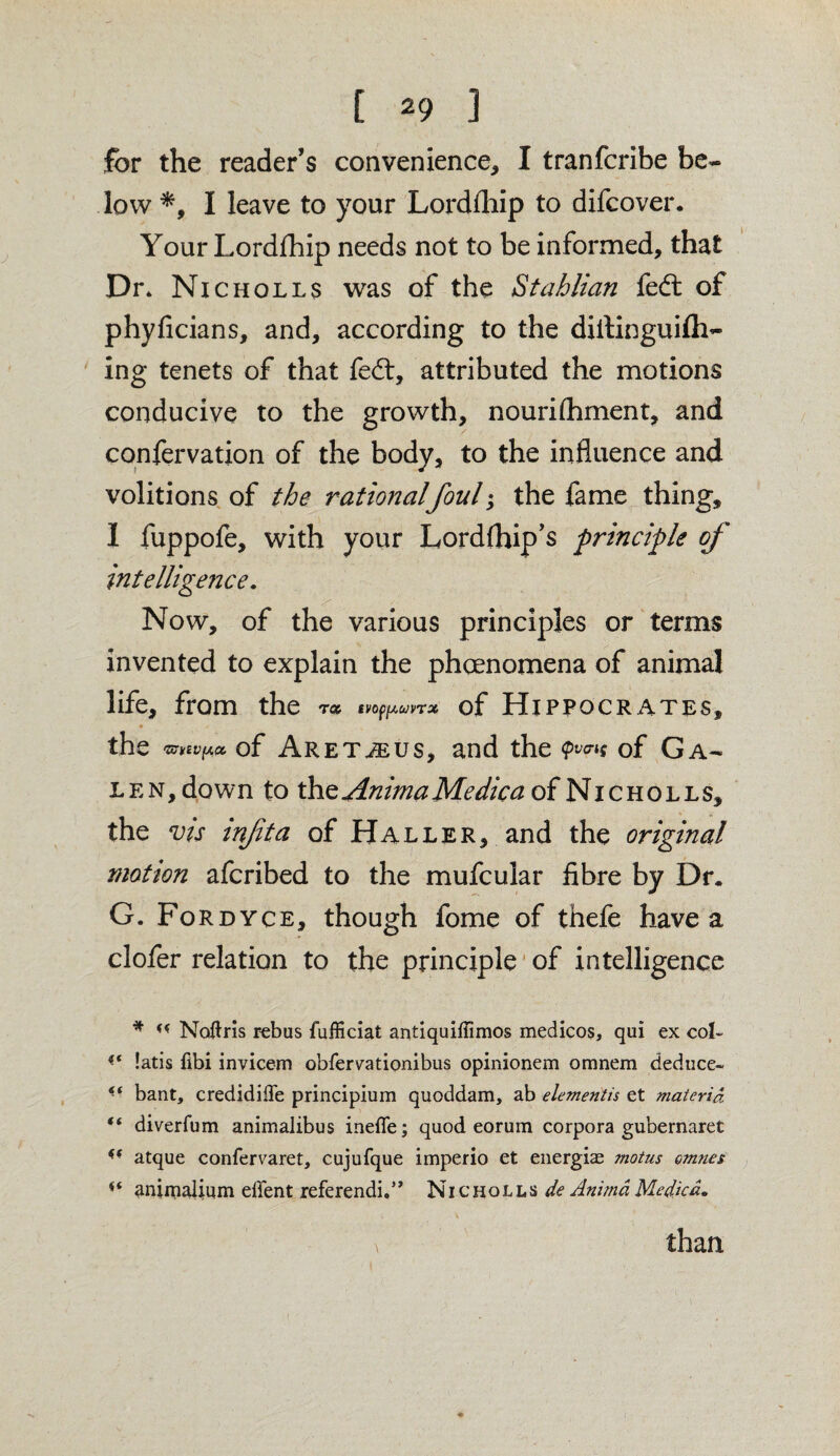 for the reader’s convenience, I tranfcribe be¬ low *, I leave to your Lordfhip to difcover. Your Lordfhip needs not to be informed, that Dr» Nicholls was of the Stahlian fed: of phyficians, and, according to the dillinguifti- ing tenets of that fed:, attributed the motions conducive to the growth, nourifhment, and confervation of the body, to the influence and volitions of the rationalfoul; the fame thing, I fuppofe, with your Lordfhip’s principle of intelligence. Now, of the various principles or terms invented to explain the phenomena of animal life, from the t# ivopfAuvrx of Hippocrates, * > the 'ZCMVfiCC of Aretjeus, and the (pv<ri$ of Ga¬ len, down to the Anima Me die a of Nicholls, the vis infta of Haller, and the original motion aferibed to the mufcular fibre by Dr. G. Fordyce, though fome of thefe have a clofer relation to the principle of intelligence * ff Notfris rebus fufficiat antiquiffimos medicos, qui ex col- (t !atis fibi invicem obfervationibus opinionem omnem deduce- * • bant, credidilTe principium quoddam, ab elementis et materia, “ diverfum animalibus inefle; quod eorum corpora gubernaret atque confervaret, cujufque imperio et energiae motus omnes animalium ellent referendi.5’ Nicholls de Anima Me die a. than