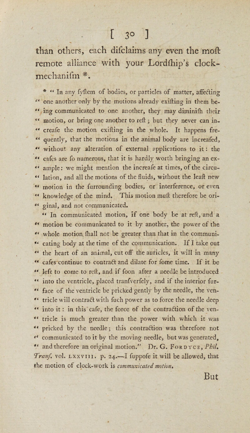 [ 3° ] than others, each difclaims any even the moft remote alliance with your Lordfhip’s clock- mechanifm * 44 In any fyftem of bodies, or particles of matter, affeding 44 one another only by the motions already exifting in them be- ** ing communicated to one another, they may diminilh their motion, or bring one another to reft ; but they never can in- 44 creafe the motion exifting in the whole. It happens fre- 44 quently, that the motions in the animal body are increafed, 44 without any alteration of external applications to it: the 44 cafes are fo numerous, that it is hardly worth bringing an ex~ ample; we might mention the increafe at times, of the circu- “ lation, and all the motions of the fluids, without the leaft new 44 motion in the furrounding bodies, or interference, or even knowledge of the mind. This motion mu ft therefore be ori« at ginal, and not communicated. 44 In communicated motion, if one body be at reft, and a *‘ motion be communicated to it by another, the power of the 44 whole motion fhall not be greater than that in the communk “ eating body at the time of the communication. If I take out 44 the heart of an animal, cut off the auricles, it will in many 44 cafes continue to contract and dilate for fome time. If it be ** left to come to reft, and if foon after a needle be introduced “ into the ventricle, placed tranfverfely, and if the interior fur- face of the ventricle be pricked gently by the needle, the ven- et tricle will contrad with fuch power as to force the needle deep 44 into it: in this cafe, the force of the contradion of the ven- 6< tricle is much greater than the power with, which it was 44 pricked by the needle; this contradion was therefore not 44 communicated to it by the moving needle, but was generated, 94 and therefore an original motion.5’ Dr. G. Fordyce, Phil, ''TravJ,\ vol. lxxviii, p. 24.—I fuppofe it will be allowed, that the motion of clock-work is communicated motion. But