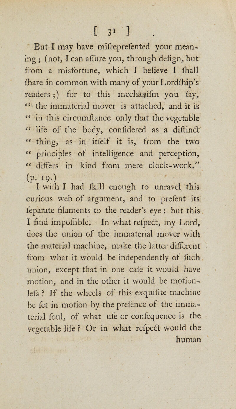 But I may have mifrep refen ted your mean¬ ing ; (not, I can affure you, through defign, but from a misfortune, which I believe I fhall fhare in common with many of your Lordfhip’s readers;) for to this mecha^ifm you fay, **' the immaterial mover is attached, and it is ** in this circumftance only that the vegetable “ life of the body, confidered as a diftindt “ thing, as in itfelf it is, from the two principles of intelligence and perception, u differs in kind from mere clock-work.” (p. 19.) I with I had {kill enough to unravel this curious web of argument, and to prefent its feparate filaments to the reader’s eye: but this I find impoffible. In what refpedt, my Lord, does the union of the immaterial mover with the material machine, make the latter different from what it would be independently of fuch union, except that in one cafe it would have motion, and in the other it would be motion- lefs ? If the wheels of this exquifite machine be fet in motion by the prefence of the imma¬ terial foul, of what ufe or confequence is the vegetable life ? Or in what refpedt would the human