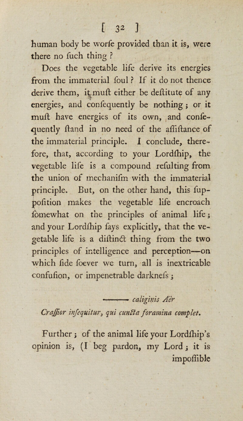 I I [ 32 ] human body be worfe provided than it is, were there no fuch thing ? Does the vegetable life derive its energies from the immaterial foul ? If it do not thence derive them, it^ muft either be deftitute of any energies, and consequently be nothing; or it muft have energies of its own, and confe- quently Hand in no need of the affiftance of the immaterial principle. I conclude, there¬ fore, that, according to your Lordfhip, the vegetable life is a compound refultmg from the union of mechanifm with the immaterial principle. But, on the other hand, this fup- pofition makes the vegetable life encroach fbmewhat on the principles of animal life; and your Lordfhip fays explicitly, that the ve¬ getable life is a diftinft thing from the two principles of intelligence and perception—on which fide foever we turn, all is inextricable confufion, or impenetrable darknefs y -—~ caliginis Air Crajfior infequitur, qui cuniia foramina complete Further; of the animal life your Lordfhip's opinion is, (I beg pardon, my Lord y it is impoffible /