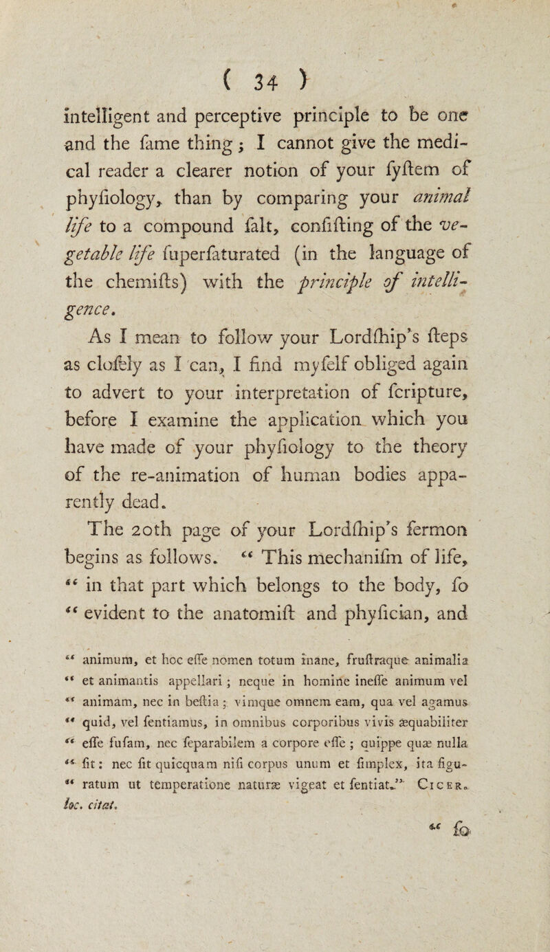 intelligent and perceptive principle to be one end the fame thing; I cannot give the medi¬ cal reader a clearer notion of your fyfiem of phyfiology, than by comparing your animal life to a compound fait, confifting of the ve¬ getable life iuperfaturated (in the language of the chemifts) with the principle of intelli¬ gence. As I mean to follow your Lordfhip*s fteps as daftly as 1 can, I find myfelf obliged again to advert to your interpretation of fcripture, before I examine the application which you have made of your phyfiology to the theory of the re-animation of human bodies appa¬ rently dead* The 20th page of your Lordfhip's fermon begins as follows. c< This mechanifm of life, in that part which belongs to the body, fo “ evident to the anatomift and phyfician, and &< animum, et hoc effe nomen totum inane, fruftraque animalia “ et ammantis appellari; neque in homine ineffe animum vel “ animam, nec in beilia; vimqne otnnem earn, qua vel agamus st quid, vel fentiamus, in omnibus corporibus vivis sequabiliter <( effe fufam, nec reparabilem a corpore effe ; auippe quse nulla **■ lit: nec fitquicquam nifi corpus unum et limplex, ita figu- M ratum ut temperatione natune vigeat et fentiatJ5' Cicer„ he. dial.
