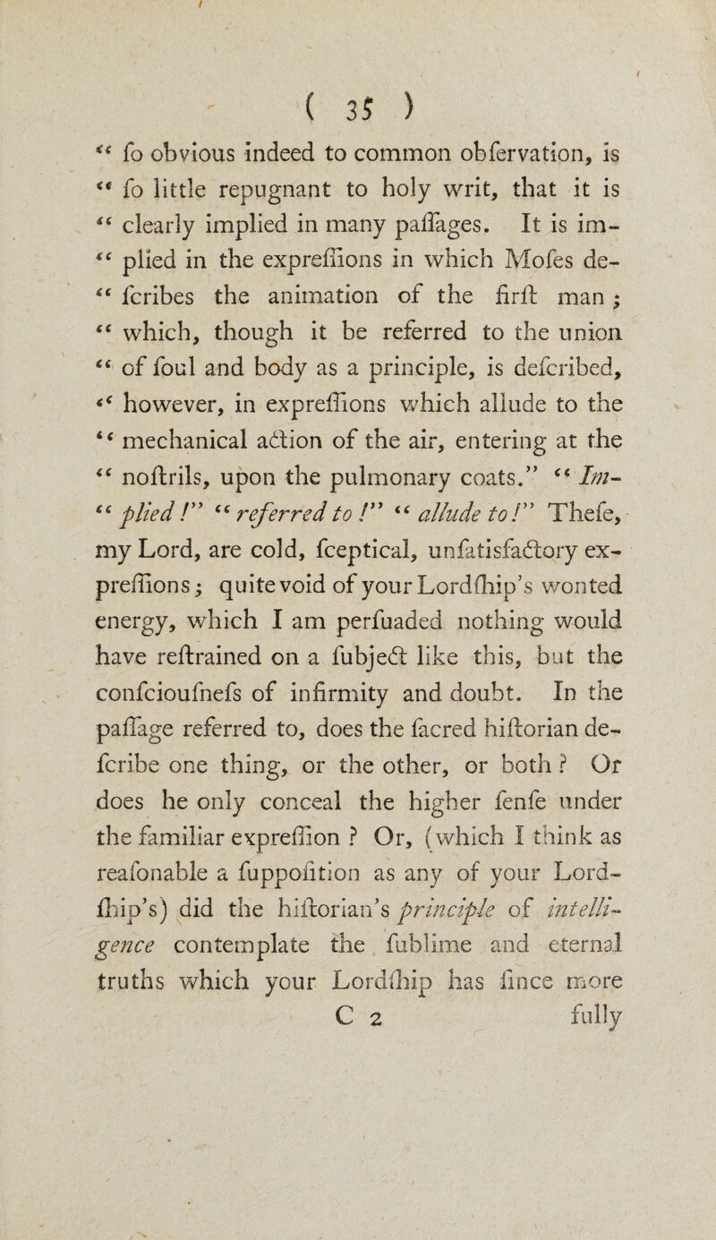 “ fo obvious indeed to common obfervation, is <* fo little repugnant to holy writ, that it is “ clearly implied in many paflages. It is im- “ plied in the exprefiions in which Mofes dc- “ fcribes the animation of the firft man; “ which, though it be referred to the union “ of foul and body as a principle, is defcribed, however, in exprefiions which allude to the “ mechanical addon of the air, entering at the “ noftrils, upon the pulmonary coats.” Im- “ plied !” (c referred to !” ‘‘ allude to T Thefe, my Lord, are cold, fceptical, unfatisfadory ex¬ prefiions ; quite void of your Lordfhip’s wonted energy, which I am perfuaded nothing would have reftrained on a fubjed like this, but the confcioufnefs of infirmity and doubt. In the pafiage referred to, does the facred hiftorian de- fcribe one thing, or the other, or both ? Or does he only conceal the higher fenfe under the familiar exprefiion ? Or, (which I think as reafonable a fuppofition as any of your Lord- fhip’s) did the hiftorian’s principle of intelli¬ gence contemplate the fublime and eternal truths which your Lordfhip has iince more C 2 fully