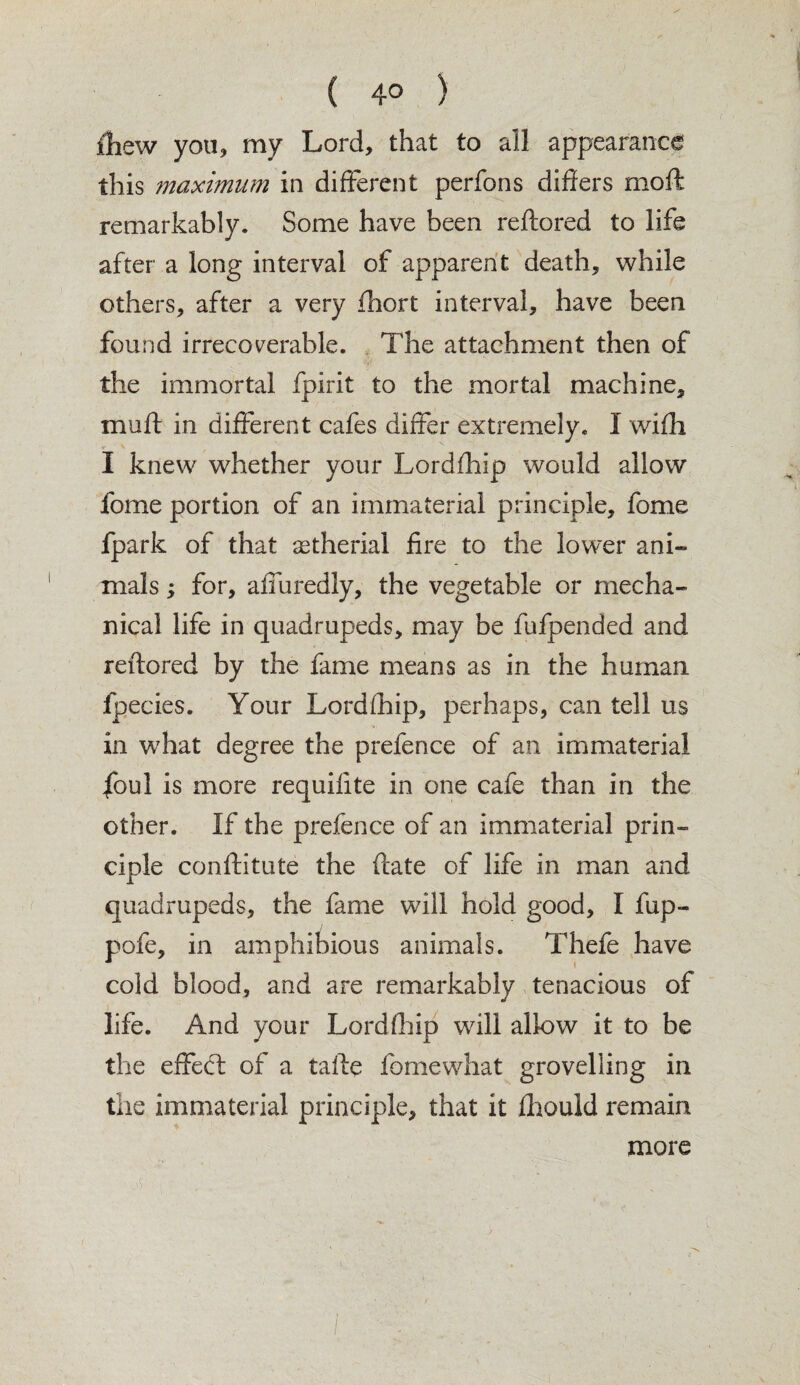 ( 4° ) ihew you, my Lord, that to all appearance this maximum in different perfons differs moft remarkably. Some have been reftored to life after a long interval of apparent death, while others, after a very fhort interval, have been found irrecoverable. The attachment then of the immortal fpirit to the mortal machine, muff in different cafes differ extremely. I with I knew whether your Lordfhip would allow fome portion of an immaterial principle, fome fpark of that astherial fire to the lower ani¬ mals ; for, afiuredly, the vegetable or mecha¬ nical life in quadrupeds, may be fufpended and reftored by the fame means as in the human lpecies. Your Lordfhip, perhaps, can tell us in what degree the prefence of an immaterial |bul is more requilite in one cafe than in the other. If the prefence of an immaterial prin¬ ciple conftitute the ftate of life in man and quadrupeds, the fame will hold good, I fup- pofe, in amphibious animals. Thefe have cold blood, and are remarkably tenacious of life. And your Lordfhip will allow it to be the effect of a tafte fome what grovelling in the immaterial principle, that it fhould remain more