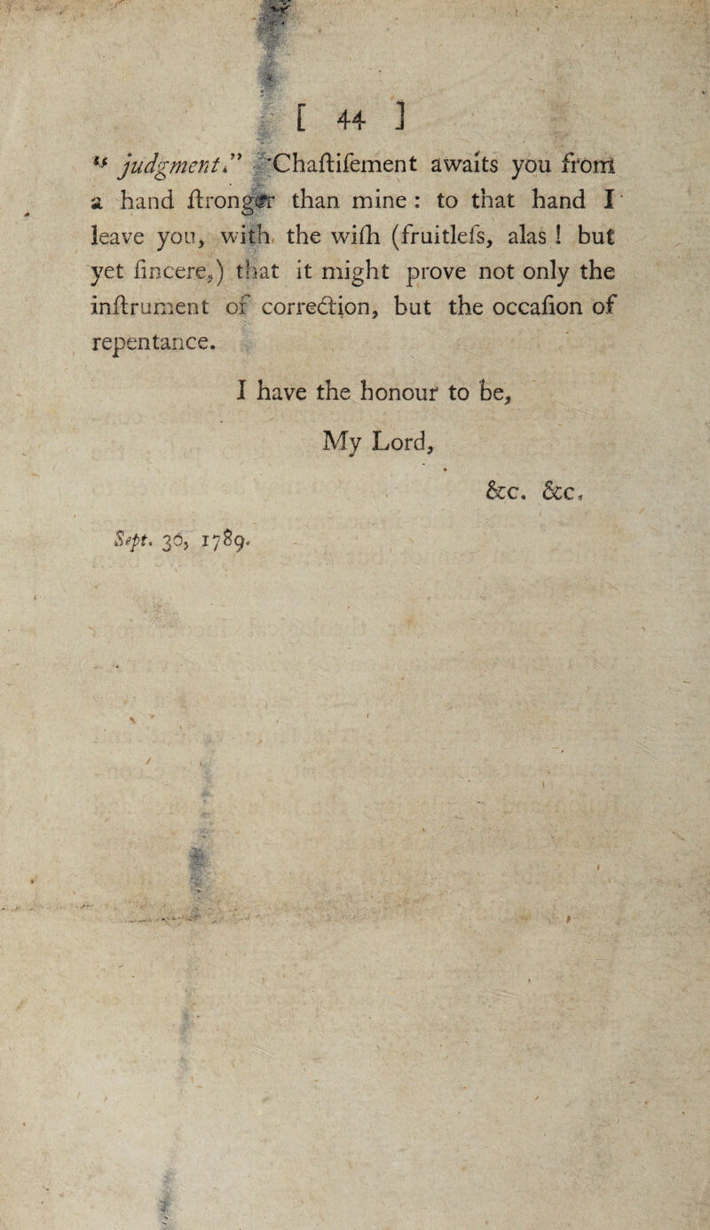H judgment” ‘Chaftifement awaits you from a hand ftrong£r than mine : to that hand I leave you, with the with (fruitless, alas ! but yet hncere,) that it might prove not only the inftrument of correction, but the occafion of repentance. I have the honour to be. My Lord, &c, &c* SipU 36, 17S9.